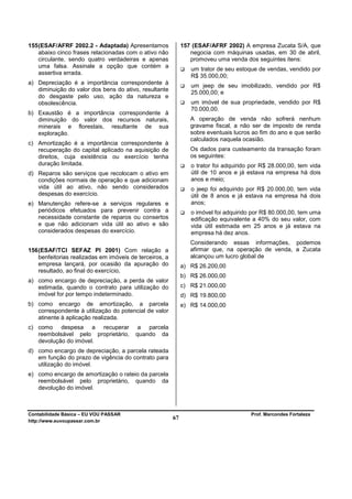 155 (ESAF/AFRF 2002.2 - Adaptada) Apresentamos                157 (ESAF/AFRF 2002) A empresa Zucata S/A, que
    abaixo cinco frases relacionadas com o ativo não             negocia com máquinas usadas, em 30 de abril,
    circulante, sendo quatro verdadeiras e apenas                promoveu uma venda dos seguintes itens:
    uma falsa. Assinale a opção que contém a
                                                                 um trator de seu estoque de vendas, vendido por
    assertiva errada.
                                                                 R$ 35.000,00;
a) Depreciação é a importância correspondente à
                                                                 um jeep de seu imobilizado, vendido por R$
   diminuição do valor dos bens do ativo, resultante
                                                                 25.000,00; e
   do desgaste pelo uso, ação da natureza e
   obsolescência.                                                um imóvel de sua propriedade, vendido por R$
                                                                 70.000,00.
b) Exaustão é a importância correspondente à
   diminuição do valor dos recursos naturais,                    A operação de venda não sofrerá nenhum
   minerais e florestais, resultante de sua                      gravame fiscal, a não ser de imposto de renda
   exploração.                                                   sobre eventuais lucros ao fim do ano e que serão
                                                                 calculados naquela ocasião.
c) Amortização é a importância correspondente à
   recuperação do capital aplicado na aquisição de               Os dados para custeamento da transação foram
   direitos, cuja existência ou exercício tenha                  os seguintes:
   duração limitada.                                             o trator foi adquirido por R$ 28.000,00, tem vida
d) Reparos são serviços que recolocam o ativo em                 útil de 10 anos e já estava na empresa há dois
   condições normais de operação e que adicionam                 anos e meio;
   vida útil ao ativo, não sendo considerados                    o jeep foi adquirido por R$ 20.000,00, tem vida
   despesas do exercício.                                        útil de 8 anos e já estava na empresa há dois
e) Manutenção refere-se a serviços regulares e                   anos;
   periódicos efetuados para prevenir contra a                   o imóvel foi adquirido por R$ 80.000,00, tem uma
   necessidade constante de reparos ou consertos                 edificação equivalente a 40% do seu valor, com
   e que não adicionam vida útil ao ativo e são                  vida útil estimada em 25 anos e já estava na
   considerados despesas do exercício.                           empresa há dez anos.
                                                                 Considerando essas informações, podemos
156 (ESAF/TCI SEFAZ PI 2001) Com relação a                       afirmar que, na operação de venda, a Zucata
    benfeitorias realizadas em imóveis de terceiros, a           alcançou um lucro global de
    empresa lançará, por ocasião da apuração do               a) R$ 26.200,00
    resultado, ao final do exercício,
                                                              b) R$ 26.000,00
a) como encargo de depreciação, a perda de valor
   estimada, quando o contrato para utilização do             c) R$ 21.000,00
   imóvel for por tempo indeterminado.                        d) R$ 19.800,00
b) como encargo de amortização, a parcela                     e) R$ 14.000,00
   correspondente à utilização do potencial de valor
   atinente à aplicação realizada.
c) como despesa a recuperar               a parcela
   reembolsável pelo proprietário,       quando da
   devolução do imóvel.
d) como encargo de depreciação, a parcela rateada
   em função do prazo de vigência do contrato para
   utilização do imóvel.
e) como encargo de amortização o rateio da parcela
   reembolsável pelo proprietário, quando da
   devolução do imóvel.



Contabilidade Básica – EU VOU PASSAR                                                   Prof. Marcondes Fortaleza
http://www.euvoupassar.com.br
                                                         67
 