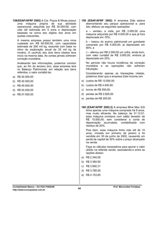 158 (ESAF/AFRF 2002) A Cia. Poços & Minas possui          159 (ESAF/AFRF 2002) A empresa Zola estava
    uma máquina própria de sua atividade                     desmontando seu parque operacional e, para
    operacional, adquirida por R$ 30.000,00, com             isto, efetuou as seguintes operações:
    vida útil estimada em 5 anos e depreciação
                                                             a – vendeu, a vista, por R$ 3.000,00 uma
    baseada na soma dos dígitos dos anos em
                                                             máquina adquirida por R$ 4.000,00 e que já fora
    quotas crescentes.
                                                             depreciada em 70%;
   A mesma empresa possui também uma mina                    b – baixou do acervo patrimonial um guindaste
   custeada em R$ 60.000,00, com capacidade
                                                             comprado por R$ 5.000,00, já depreciado em
   estimada de 200 mil kg, exaurida com base no
                                                             80%; e
   ritmo de exploração anual de 25 mil kg de
   minério. O usufruto dos dois itens citados teve           c – alienou por R$ 2.000,00 um cofre, ainda bom,
   início na mesma data. As contas jamais sofreram           com valor contábil de R$ 3.000,00, embora já
   correção monetária.                                       depreciado em 25%.
   Analisando tais informações, podemos concluir             No período não houve incidência de correção
   que, ao fim do terceiro ano, essa empresa terá            monetária e as operações não sofreram
   no Balanço Patrimonial, em relação aos bens               tributação.
   referidos, o valor contábil de:                           Considerando apenas as transações citadas,
a) R$ 34.500,00                                              podemos dizer que a empresa Zola incorreu em
b) R$ 40.500,00                                           a) custos de R$ 13.000,00.
c) R$ 49.500,00                                           b) custos de R$ 4.450,00.
d) R$ 55.500,00                                           c) lucros de R$ 550,00.
e) R$ 57.500,00                                           d) perdas de R$ 2.600,00.
                                                          e) perdas de R$ 200,00.


                                                          160 (ESAF/AFRF 2002.2) A empresa Mine Max S/A
                                                             tinha apenas uma máquina comprada há 8 anos,
                                                             mas muito eficiente. No balanço de 31.12.01,
                                                             essa máquina constava com saldo devedor de
                                                             R$ 15.000,00, sem considerar a conta de
                                                             depreciação acumulada, contabilizada com
                                                             resíduo de 20%.
                                                             Pois bem, essa máquina tinha vida útil de 10
                                                             anos, iniciada em primeiro de janeiro e foi
                                                             vendida em 30 de junho de 2002, causando um
                                                             perda de capital de 30% sobre o preço alcançado
                                                             na venda.
                                                             Faça os cálculos necessários para apurar o valor
                                                             obtido na referida venda, assinalando-o entre as
                                                             opções abaixo.
                                                          a) R$ 2.340,00
                                                          b) R$ 3.360,00
                                                          c) R$ 3.692,31
                                                          d) R$ 3.780,00
                                                          e) R$ 4.153,85



Contabilidade Básica – EU VOU PASSAR                                                Prof. Marcondes Fortaleza
http://www.euvoupassar.com.br
                                                     68
 
