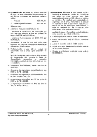 165 (ESAF/GEFAZ MG 2005) No final do exercício              166 (ESAF/AFRE MG 2005) A mina Etereal, após a
   de 2002, no ativo do balanço patrimonial da Cia.             aquisição e instalação, custara R$ 300.000,00
   Art. Atinga, constavam as seguintes contas e                 aos cofres da nossa empresa, mas tinha
   saldos:                                                      capacidade estimada em 500 mil metros cúbicos
                                                                de minério e foi instalada com capacidade de
        Veículos                       R$ 7.000,00
                                                                exploração em 8 anos, mantendo-se o residual
        Depreciação Acumulada          R$ 3.800,00              de proteção de 20% da capacidade produtiva. Ao
   Sabemos que:                                                 fim do 5º ano de exploração bem-sucedida, a
                                                                mina foi alienada por R$ 200.000,00, com
1. A conta de Veículos era constituída de:                      quitação em vinte duplicatas mensais.
   . automóvel X, incorporado em 02-01-2000 por                Analisando essas informações, assinale abaixo a
   R$ 3.000,00 e vendido, a vista, em primeiro de              única assertiva que não é verdadeira.
   janeiro de 2004, por R$ 1.500,00.
                                                            a) A exploração anual será de 50 mil m³ de minério.
   . automóvel Y, incorporado em 01-07-2000 por
   R$ 4.000,00.                                             b) A taxa de exaustão será de 10% do custo total
                                                               por ano.
2. Inicialmente, a vida útil dos bens havia sido
   estimada em 5 anos e o método de depreciação             c) A taxa de exaustão será de 12,5% ao ano.
   utilizado era o de linha reta.                           d) Ao fim do 5º ano, a exaustão acumulada será de
3. Posteriormente, a vida útil do veículo foi                  50% do custo da mina.
   reestimada para 2 anos, após dezembro de                 e) O custo a ser baixado no ato da venda será de
   2002.                                                       R$ 90.000,00.
   Ao fazer os cálculos e a contabilização adequada
   da depreciação dos veículos o Setor de
   Contabilidade     apresentou      as    seguintes
   informações. Assinale a única afirmativa que não
   é verdadeira.
a) A alienação do automóvel X rendeu um lucro de
   R$ 900,00.
b) O encargo de depreciação contabilizado no ano
   2000 foi de R$ 1.000,00.
c) O encargo de depreciação contabilizado no ano
   de 2003 foi de R$ 1.600,00.
d) A depreciação acumulada em 30 de junho de
   2003 foi de R$ 3.500,00.
e) A depreciação acumulada no final do ano de
   2003 foi de R$ 5.400,00.




Contabilidade Básica – EU VOU PASSAR                                                 Prof. Marcondes Fortaleza
http://www.euvoupassar.com.br
                                                       70
 