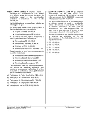 172 (ESAF/AFRF 2002.2) A empresa Metais &                   173 (ESAF/ANALISTA SEFAZ CE 2007) A empresa
    Metalurgia S/A, no exercício de 2001, auferiu               Mercadóloga S/A, em 2006, apurou lucro
    lucro líquido, antes do imposto de renda, da                operacional líquido de R$ 322.000,00, receitas
    contribuição   social  e   das   participações              não operacionais de R$ 75.000,00 e despesas
    contratuais e estatutárias, no valor de R$                  não operacionais de R$ 92.000,00.
    220.000,00.
                                                               No aludido exercício social, a empresa mandou
   Na Contabilidade da empresa foram colhidas as               provisionar imposto de renda e contribuição
   informações de que:                                         social sobre o lucro, no valor de R$ 105.000,00,
                                                               e destinou participação de 10% para os
   1 – o patrimônio líquido, antes da apropriação e
                                                               empregados, 10% para administradores, 5%
   distribuição do lucro, era composto de:
                                                               para reserva legal, além de 50% sobre o lucro
            Capital Social R$ 280.000,00                       ajustado para dividendo mínimo obrigatório.
            Prejuízos Acumulados R$ 76.000,00                  Após a contabilização dos eventos acima citados
   2 – o passivo circulante, após a apropriação e              a empresa vai evidenciar, no fim da
   distribuição do lucro, era composto de:                     Demonstração do Resultado de Exercício, o lucro
                                                               líquido no valor de
            Fornecedores R$ 450.000,00
                                                            a) R$ 160.000,00.
            Dividendos a Pagar R$ 20.000,00
                                                            b) R$ 152.000,00.
            Provisão p/ IR R$ 64.000,00
                                                            c) R$ 153.900,00.
            Participações no Lucro a Pagar R$ ? ? ?
                                                            d) R$ 76.950,00.
   As participações no lucro foram processadas nos
   seguintes percentuais:                                   e) R$ 162.000,00.

            Participação de Partes Beneficiárias 05%
            Participação de Debenturistas 08%
            Participação de Administradores 10%
            Participação de Empregados 10%
   Calculando-se o valor das participações citadas,
   nos termos da legislação societária, sem
   considerar as possíveis implicações de ordem
   fiscal, nem os centavos do cálculo, pode-se dizer
   que os valores apurados serão:
a) Participação de Partes Beneficiárias R$ 3.240,00
b) Participação de Debenturistas R$ 5.760,00
c) Participação de Administradores R$ 7.360,00
d) Participação de Empregados R$ 8.000,00
e) Lucro Líquido final na DRE R$ 132.636,00




Contabilidade Básica – EU VOU PASSAR                                                 Prof. Marcondes Fortaleza
http://www.euvoupassar.com.br
                                                       73
 