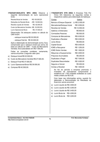 178 (ESAF/ANALISTA MPU 2004) Observe a                   179 (ESAF/AFC STN 2002) A Empresa Três Por
    seguinte demonstração do lucro operacional               Cinco S/A relacionou as seguintes contas e
    bruto:                                                   respectivos saldos para elaboração de balanços:
   Receita Bruta de Vendas      R$ 100.000,00            Contas                             Saldos
   Deduções da Receita Bruta    (R$ 18.000,00)           Bancos c/Cheque Especial      (-) R$ 2.000,00
   Receita Líquida de Vendas     R$ 82.000,00            Mercadorias/Estoque Inicial     R$ 5.000,00
   Custo da Mercadoria Vendida (R$ 35.000,00)            Receitas de Vendas             R$ 12.000,00
   Lucro Operacional Bruto       R$ 47.000,00
                                                         Salários e Ordenados               R$ 800,00
   Observação: Os estoques usados no cálculo do
                                                         Comissões Passivas                 R$ 500,00
   CMV foram:
                                                         Compras de Mercadorias          R$ 8.000,00
        - estoque inicial de R$ 30.000,00
                                                         Duplicatas a Receber            R$ 6.000,00
        - estoque final de R$ 30.000,00
                                                         Juros Ativos                       R$ 900,00
   Após a elaboração da demonstração acima, ficou
   comprovado que o estoque inicial que serviu de        Capital Social                  R$ 6.400,00
   base ao cálculo do CMV – Custo da Mercadoria          ICMS a Recuperar                R$ 1.200,00
   Vendida, fora subavaliado em R$ 7.500,00.
                                                         ICMS Sobre Vendas               R$ 1.800,00
   Feitas as correções contábeis, certamente,
   vamos encontrar o seguinte valor para                 Máquinas e Equipamentos         R$ 5.800,00
a) Estoque Inicial R$ 22.500,00.                         Prejuízos Acumulados               R$ 200,00
b) Custo da Mercadoria Vendida R$ 27.500,00.             Duplicatas a Pagar              R$ 7.000,00
c) Estoque Final R$ 37.500,00.                           Duplicatas Descontadas          R$ 3.000,00
d) Lucro Operacional Bruto R$ 39.500,00.                 Seguros a Vencer                   R$ 400,00
e) Compras R$ 42.500,00.                                 Contas a Receber                R$ 1.600,00
                                                            Ao fim do período a empresa promoveu o
                                                            inventário de mercadorias comprovando a
                                                            existência de 1.700 unidades avaliadas ao custo
                                                            médio unitário de R$ 4,00.
                                                            Com base nas informações acima, quando for
                                                            elaborada a Demonstração do Resultado do
                                                            Exercício vamos encontrar:
                                                         a) Lucro Líquido de R$ 2.800,00
                                                         b) Lucro Líquido de R$ 3.200,00
                                                         c) Lucro Líquido de R$ 3.400,00
                                                         d) Lucro Bruto de    R$ 4.000,00
                                                         e) Lucro Bruto de    R$ 5.200,00




Contabilidade Básica – EU VOU PASSAR                                                Prof. Marcondes Fortaleza
http://www.euvoupassar.com.br
                                                    76
 