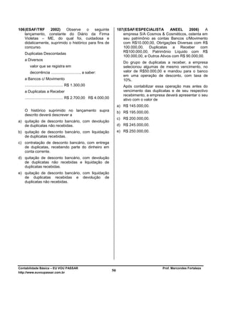 106 (ESAF/TRF      2002)   Observe      o   seguinte                   107 (ESAF/ESPECIALISTA         ANEEL    2006)     A
    lançamento, constante do Diário da Firma                               empresa S/A Cosmos & Cosméticos, ostenta em
    Violetas – ME, do qual foi, cuidadosa e                                seu patrimônio as contas Bancos c/Movimento
    didaticamente, suprimido o histórico para fins de                      com R$10.000,00, Obrigações Diversas com R$
    concurso.                                                              100.000,00, Duplicatas a Receber com
                                                                           R$100.000,00, Patrimônio Líquido com R$
   Duplicatas Descontadas
                                                                           100.000,00, e Outros Ativos com R$ 90.000,00.
   a Diversos
                                                                          Do grupo de duplicatas a receber, a empresa
       valor que se registra em                                           selecionou algumas de mesmo vencimento, no
       decorrência ..........................., a saber:                  valor de R$50.000,00 e mandou para o banco
                                                                          em uma operação de desconto, com taxa de
   a Bancos c/ Movimento                                                  10%.
   .................................... R$ 1.300,00                       Após contabilizar essa operação mas antes do
   a Duplicatas a Receber                                                 vencimento das duplicatas e de seu respectivo
                                                                          recebimento, a empresa deverá apresentar o seu
   .................................... R$ 2.700,00 R$ 4.000,00           ativo com o valor de
                                                                       a) R$ 145.000,00.
   O histórico suprimido no lançamento supra                           b) R$ 195.000,00.
   descrito deverá descrever a
                                                                       c) R$ 200.000,00.
a) quitação de desconto bancário, com devolução
   de duplicatas não recebidas.                                        d) R$ 245.000,00.
b) quitação de desconto bancário, com liquidação                       e) R$ 250.000,00.
   de duplicatas recebidas.
c) contratação de desconto bancário, com entrega
   de duplicatas, recebendo parte do dinheiro em
   conta corrente.
d) quitação de desconto bancário, com devolução
   de duplicatas não recebidas e liquidação de
   duplicatas recebidas.
e) quitação de desconto bancário, com liquidação
   de duplicatas recebidas e devolução de
   duplicatas não recebidas.




Contabilidade Básica – EU VOU PASSAR                                                            Prof. Marcondes Fortaleza
http://www.euvoupassar.com.br
                                                                  50
 