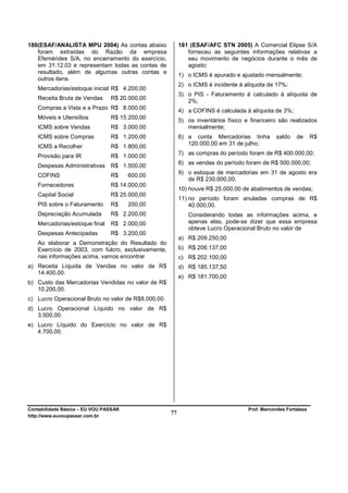 180(ESAF/ANALISTA MPU 2004) As contas abaixo              181 (ESAF/AFC STN 2005) A Comercial Elipse S/A
   foram extraídas do Razão da empresa                       forneceu as seguintes informações relativas a
   Efemérides S/A, no encerramento do exercício,             seu movimento de negócios durante o mês de
   em 31.12.03 e representam todas as contas de              agosto:
   resultado, além de algumas outras contas e
                                                          1) o ICMS é apurado e ajustado mensalmente;
   outros itens.
                                                          2) o ICMS é incidente à alíquota de 17%;
   Mercadorias/estoque inicial R$ 4.200,00
                                                          3) o PIS - Faturamento é calculado à alíquota de
   Receita Bruta de Vendas      R$ 20.000,00
                                                             2%;
   Compras a Vista e a Prazo R$ 8.000,00                  4) a COFINS é calculada à alíquota de 3%;
   Móveis e Utensílios          R$ 15.200,00
                                                          5) os inventários físico e financeiro são realizados
   ICMS sobre Vendas            R$ 3.000,00                  mensalmente;
   ICMS sobre Compras           R$ 1.200,00               6) a conta Mercadorias tinha         saldo    de      R$
                                                             120.000,00 em 31 de julho;
   ICMS a Recolher              R$ 1.800,00
   Provisão para IR             R$ 1.000,00               7) as compras do período foram de R$ 400.000,00;
                                                          8) as vendas do período foram de R$ 500.000,00;
   Despesas Administrativas R$ 1.500,00
   COFINS                       R$     600,00             9) o estoque de mercadorias em 31 de agosto era
                                                             de R$ 230.000,00;
   Fornecedores                 R$ 14.000,00
                                                          10) houve R$ 25.000,00 de abatimentos de vendas;
   Capital Social               R$ 25.000,00
                                                          11) no período foram anuladas compras de R$
   PIS sobre o Faturamento      R$     200,00                 40.000,00.
   Depreciação Acumulada        R$ 2.200,00                  Considerando todas as informações acima, e
   Mercadorias/estoque final    R$ 2.000,00                  apenas elas, pode-se dizer que essa empresa
                                                             obteve Lucro Operacional Bruto no valor de
   Despesas Antecipadas         R$ 3.200,00
                                                          a) R$ 209.250,00
   Ao elaborar a Demonstração do Resultado do
   Exercício de 2003, com fulcro, exclusivamente,         b) R$ 206.137,00
   nas informações acima, vamos encontrar                 c) R$ 202.100,00
a) Receita Líquida de Vendas no valor de R$               d) R$ 185.137,50
   14.400,00.
                                                          e) R$ 181.700,00
b) Custo das Mercadorias Vendidas no valor de R$
   10.200,00.
c) Lucro Operacional Bruto no valor de R$8.000,00.
d) Lucro Operacional Líquido no valor de R$
   3.500,00.
e) Lucro Líquido do Exercício no valor de R$
   4.700,00.




Contabilidade Básica – EU VOU PASSAR                                                Prof. Marcondes Fortaleza
http://www.euvoupassar.com.br
                                                     77
 