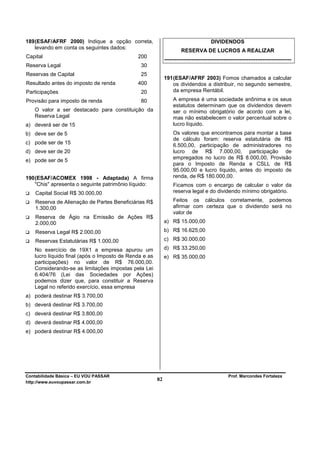 189 (ESAF/AFRF 2000) Indique a opção correta,                                         DIVIDENDOS
    levando em conta os seguintes dados:
                                                                     RESERVA DE LUCROS A REALIZAR
Capital                                      200
                                                            -----------------------------------------------------------------------
Reserva Legal                                 30
Reservas de Capital                           25
                                                            191 (ESAF/AFRF 2003) Fomos chamados a calcular
Resultado antes do imposto de renda          400                os dividendos a distribuir, no segundo semestre,
Participações                                 20                da empresa Rentábil.
Provisão para imposto de renda                80                 A empresa é uma sociedade anônima e os seus
                                                                 estatutos determinam que os dividendos devem
   O valor a ser destacado para constituição da                  ser o mínimo obrigatório de acordo com a lei,
   Reserva Legal                                                 mas não estabelecem o valor percentual sobre o
a) deverá ser de 15                                              lucro líquido.
b) deve ser de 5                                                 Os valores que encontramos para montar a base
                                                                 de cálculo foram: reserva estatutária de R$
c) pode ser de 15                                                6.500,00, participação de administradores no
d) deve ser de 20                                                lucro de R$ 7.000,00, participação de
                                                                 empregados no lucro de R$ 8.000,00, Provisão
e) pode ser de 5
                                                                 para o Imposto de Renda e CSLL de R$
                                                                 95.000,00 e lucro líquido, antes do imposto de
190 (ESAF/ACOMEX 1998 - Adaptada) A firma                        renda, de R$ 180.000,00.
    "Chis" apresenta o seguinte patrimônio líquido:              Ficamos com o encargo de calcular o valor da
    Capital Social R$ 30.000,00                                  reserva legal e do dividendo mínimo obrigatório.

    Reserva de Alienação de Partes Beneficiárias R$              Feitos os cálculos corretamente, podemos
    1.300,00                                                     afirmar com certeza que o dividendo será no
                                                                 valor de
    Reserva de Ágio na Emissão de Ações R$
    2.000,00                                                a) R$ 15.000,00

    Reserva Legal R$ 2.000,00                               b) R$ 16.625,00

    Reservas Estatutárias R$ 1.000,00                       c) R$ 30.000,00

   No exercício de 19X1 a empresa apurou um                 d) R$ 33.250,00
   lucro líquido final (após o Imposto de Renda e as        e) R$ 35.000,00
   participações) no valor de R$ 76.000,00.
   Considerando-se as limitações impostas pela Lei
   6.404/76 (Lei das Sociedades por Ações)
   podemos dizer que, para constituir a Reserva
   Legal no referido exercício, essa empresa
a) poderá destinar R$ 3.700,00
b) deverá destinar R$ 3.700,00
c) deverá destinar R$ 3.800,00
d) deverá destinar R$ 4.000,00
e) poderá destinar R$ 4.000,00




Contabilidade Básica – EU VOU PASSAR                                                           Prof. Marcondes Fortaleza
http://www.euvoupassar.com.br
                                                       82
 