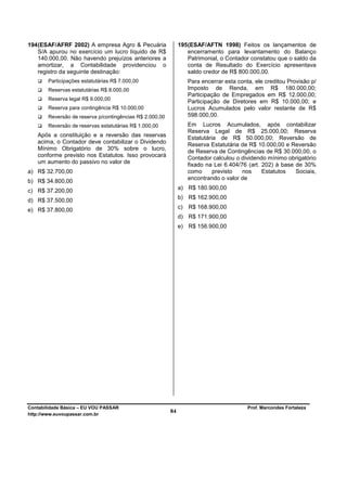 194 (ESAF/AFRF 2002) A empresa Agro & Pecuária                 195 (ESAF/AFTN 1998) Feitos os lançamentos de
    S/A apurou no exercício um lucro líquido de R$                 encerramento para levantamento do Balanço
    140.000,00. Não havendo prejuízos anteriores a                 Patrimonial, o Contador constatou que o saldo da
    amortizar, a Contabilidade providenciou o                      conta de Resultado do Exercício apresentava
    registro da seguinte destinação:                               saldo credor de R$ 800.000,00.
        Participações estatutárias R$ 7.000,00                      Para encerrar esta conta, ele creditou Provisão p/
        Reservas estatutárias R$ 8.000,00                           Imposto de Renda, em R$ 180.000,00;
                                                                    Participação de Empregados em R$ 12.000,00;
        Reserva legal R$ 9.000,00
                                                                    Participação de Diretores em R$ 10.000,00; e
        Reserva para contingência R$ 10.000,00                      Lucros Acumulados pelo valor restante de R$
        Reversão de reserva p/contingências R$ 2.000,00             598.000,00.
        Reversão de reservas estatutárias R$ 1.000,00               Em Lucros Acumulados, após contabilizar
                                                                    Reserva Legal de R$ 25.000,00; Reserva
   Após a constituição e a reversão das reservas                    Estatutária de R$ 50.000,00; Reversão de
   acima, o Contador deve contabilizar o Dividendo                  Reserva Estatutária de R$ 10.000,00 e Reversão
   Mínimo Obrigatório de 30% sobre o lucro,                         de Reserva de Contingências de R$ 30.000,00, o
   conforme previsto nos Estatutos. Isso provocará                  Contador calculou o dividendo mínimo obrigatório
   um aumento do passivo no valor de                                fixado na Lei 6.404/76 (art. 202) à base de 30%
a) R$ 32.700,00                                                     como      previsto   nos     Estatutos   Sociais,
                                                                    encontrando o valor de
b) R$ 34.800,00
                                                               a) R$ 180.900,00
c) R$ 37.200,00
                                                               b) R$ 162.900,00
d) R$ 37.500,00
                                                               c)   R$ 168.900,00
e) R$ 37.800,00
                                                               d) R$ 171.900,00
                                                               e) R$ 156.900,00




Contabilidade Básica – EU VOU PASSAR                                                       Prof. Marcondes Fortaleza
http://www.euvoupassar.com.br
                                                          84
 