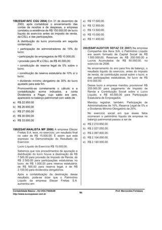 198 (ESAF/AFC CGU 2004) Em 31 de dezembro de                   a) R$ 17.500,00.
    2003, após contabilizar o encerramento das
                                                               b) R$ 12.900,00.
    contas de receitas e de despesas, a empresa
    constatou a existência de R$ 150.000,00 de lucro           c) R$ 13.500,00.
    líquido do exercício antes do imposto de renda,            d) R$ 15.000,00.
    da CSLL e das participações.
                                                               e) R$ 11.400,00.
   A distribuição do lucro promovida em seguida
   contemplou:
   • participação de administradores de 10% do                 200 (ESAF/AUDITOR SEFAZ CE 2007) Na empresa
   lucro;                                                          Companhia dos Itens S/A, o Patrimônio Líquido
                                                                   era assim formado de Capital Social de R$
   • participação de empregados de R$ 10.000,00;                   1.500.000,00, Reservas de R$ 200.000,00 e
   • provisão para IR e CSLL de R$ 40.000,00;                      Lucros Acumulados de R$ 80.000,00, no
                                                                   exercício de 2006.
   • constituição de reserva legal de 5% sobre o
   lucro;                                                         No encerramento do ano para fins de balanço, o
                                                                  resultado líquido do exercício, antes do imposto
   • constituição de reserva estatutária de 10% s/ o              de renda, da contribuição social sobre o lucro, e
   lucro;
                                                                  das participações estatutárias, foi lucro de R$
   • dividendo mínimo obrigatório de 30% do lucro                 610.000,00.
   ajustado para este fim.
                                                                  Desse lucro a empresa mandou provisionar R$
   Promovendo-se corretamente o cálculo e a                       205.000,00 para pagamento de Imposto de
   contabilização acima indicados, a conta                        Renda e Contribuição Social sobre o Lucro
   Dividendos a Pagar, cujo saldo era zero,                       Líquido; e R$ 45.000,00 para Participação
   aparecerá no balanço patrimonial com saldo de                  Estatutária de Empregados.
a) R$ 22.950,00                                                   Mandou registrar, também, Participação de
                                                                  Administradores de 10%, Reserva Legal de 5% e
b) R$ 26.650,00
                                                                  o Dividendo Mínimo Obrigatório de 25%.
c) R$ 27.000,00
                                                                  No exercício social em que esses fatos
d) R$ 30.000,00                                                   ocorreram o patrimônio líquido da empresa no
e) R$ 33.000,00                                                   balanço patrimonial passou a ser de
                                                               a) R$ 2.010.850,00.
199 (ESAF/ANALISTA MP 2008) A empresa Eliezer                  b) R$ 2.027.050,00.
    Freitas S.A. teve, no exercício, um resultado final        c) R$ 2.087.800,00.
    no valor de R$ 15.000,00. É assim que está
    expresso na Demonstração do Resultado do                   d) R$ 2.104.000,00.
    Exercício:                                                 e) R$ 2.140.000,00.
   Lucro Líquido do Exercício R$ 15.000,00.
   Sabemos que nos procedimentos de apuração e
   distribuição do lucro houve a destinação de R$
   7.500,00 para provisão de Imposto de Renda; de
   R$ 2.500,00 para participações estatutárias no
   lucro; de R$ 1.000,00 para reserva estatutária;
   de R$ 500,00 para reserva legal; e de R$
   2.100,00 para dividendos obrigatórios.
   Após a contabilização da destinação desse
   resultado, pode-se dizer que o Patrimônio
   Líquido da empresa Eliezer Freitas S.A.
   aumentou em:

Contabilidade Básica – EU VOU PASSAR                                                    Prof. Marcondes Fortaleza
http://www.euvoupassar.com.br
                                                          86
 