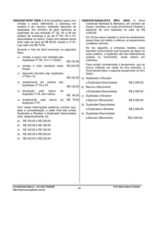 108 (ESAF/AFRF 2000) A firma Duplititus opera com          109 (ESAF/AANALISTA MPU 2004) A firma
    vendas a prazo alternando a cobrança em                    comercial Alameda & Alamares, em primeiro de
    carteira e em bancos, mediante desconto de                 março, contratou na Caixa Econômica Federal o
    duplicatas. Em primeiro de abril mantinha as               desconto de uma duplicata no valor de R$
                                 os
    duplicatas de sua emissão n 03, 05 e 08 em                 2.000,00.
                                     os
    carteira de cobrança e as de n 04, 06 e 07,
                                                              Em 30 de março recebeu o aviso de recebimento
    descontadas no banco. Cada uma dessas letras              desse título de crédito e efetuou os lançamentos
                                               o
    tinha valor de face de R$ 60,00, exceto a n 07,           contábeis cabíveis.
    cujo valor era R$ 70,00.
                                                              No dia seguinte, a empresa recebeu aviso
   Durante o mês de abril ocorreram os seguintes
                                                              bancário comunicando que houvera um lapso no
   fatos:                                                     aviso anterior: a duplicata não fora efetivamente
        vendas a prazo com emissão das                        quitada no vencimento, ainda estava em
                    os
        duplicatas n 09, 10 e 11 (3x50):                      cobrança.
                                             R$ 150,00
                                                              Para corrigir corretamente o lançamento, que se
        vendas a vista mediante notas        R$ 200,00
                                                              tornou indevido em razão do erro bancário, a
        fiscais:
                                                              firma deverá fazer o seguinte lançamento no livro
        desconto bancário das duplicatas                      Diário:
         os
        n 09 e 10;
                                             R$ 100,00 a) Duplicatas a Receber
        recebimento em carteira        das                    a Duplicatas Descontadas             R$ 2.000,00
                    os
        duplicatas n 03 e 05;
                                             R$ 120,00 b) Bancos c/Movimento
        devolução    pelo    banco     da                     a Duplicatas Descontadas             R$ 2.000,00
                   o
        duplicata n 04, sem cobrar;
                                             R$ 60,00 c) Duplicatas a Receber
        recebimento pelo       banco   da    R$ 70,00         a Bancos c/Movimento                 R$ 2.000,00
                   o
        duplicata n 07.
                                                           d) Duplicatas Descontadas
   Com essas informações podemos concluir que,
                                                              a Duplicatas a Receber               R$ 2.000,00
   após a contabilização, o saldo final das contas
   Duplicatas a Receber e Duplicatas Descontadas           e) Duplicatas Descontadas
   será, respectivamente, de:
                                                              a Bancos c/Movimento                R$ 2.000,00
   a)   R$ 160,00 e R$ 330,00
   b)   R$ 330,00 e R$ 160,00
   c)   R$ 140,00 e R$ 160,00
   d)   R$ 200,00 e R$ 220,00
   e)   R$ 330,00 e R$ 220,00




Contabilidade Básica – EU VOU PASSAR                                                 Prof. Marcondes Fortaleza
http://www.euvoupassar.com.br
                                                      51
 
