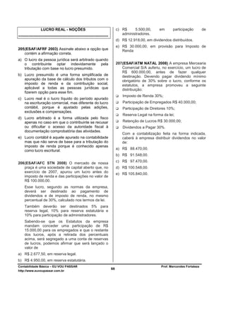 LUCRO REAL - NOÇÕES                                           c) R$     5.500,00,      em      participação         de
                                                                                  administradores.
-----------------------------------------------------------------------
                                                                               d) R$ 12.918,00, em dividendos distribuídos.
                                                                               e) R$ 30.000,00, em provisão para Imposto de
205 (ESAF/AFRF 2003) Assinale abaixo a opção que                                  Renda
    contém a afirmação correta.
a) O lucro da pessoa jurídica será arbitrado quando
   o contribuinte optar indevidamente pela                                     207 (ESAF/ATM NATAL 2008) A empresa Mercearia
   tributação com base no lucro presumido.                                         Comercial S/A auferiu, no exercício, um lucro de
                                                                                   R$ 600.000,00, antes de fazer qualquer
b) Lucro presumido é uma forma simplificada de                                     destinação. Devendo pagar dividendo mínimo
   apuração da base de cálculo dos tributos com o                                  obrigatório de 30% sobre o lucro, conforme os
   imposto de renda e da contribuição social,                                      estatutos, a empresa promoveu a seguinte
   aplicável a todas as pessoas jurídicas que                                      distribuição:
   fizerem opção para esse fim.
                                                                                  Imposto de Renda 30%;
c) Lucro real é o lucro líquido do período apurado
   na escrituração comercial, mas diferente do lucro                              Participação de Empregados R$ 40.000,00;
   contábil, porque é ajustado pelas adições,                                     Participação de Diretores 10%;
   exclusões e compensações.
                                                                                  Reserva Legal na forma da lei;
d) Lucro arbitrado é a forma utilizada pelo fisco
   apenas no caso em que o contribuinte se recusar                                Retenção de Lucros R$ 30.000,00;
   ou dificultar o acesso da autoridade fiscal à                                  Dividendos a Pagar 30%.
   documentação comprobatória das atividades.
                                                                                  Com a contabilização feita na forma indicada,
e) Lucro contábil é aquele apurado na contabilidade                               caberá à empresa distribuir dividendos no valor
   mas que não serve de base para a tributação do                                 de:
   imposto de renda porque é conhecido apenas
                                                                               a) R$ 88.470,00.
   como lucro escritural.
                                                                               b) R$ 91.548,00.

206 (ESAF/AFC STN 2008) O mercado de nossa                                     c) R$ 97.470,00.
    praça é uma sociedade de capital aberto que, no                            d) R$ 100.548,00.
    exercício de 2007, apurou um lucro antes do
                                                                               e) R$ 105.840,00.
    imposto de renda e das participações no valor de
    R$ 100.000,00.
     Esse lucro, segundo as normas da empresa,
     deverá ser destinado ao pagamento de
     dividendos e de imposto de renda, no mesmo
     percentual de 30%, calculado nos termos da lei.
     Também deverão ser destinados 5% para
     reserva legal, 10% para reserva estatutária e
     10% para participação de administradores.
     Sabendo-se que os Estatutos da empresa
     mandam conceder uma participação de R$
     15.000,00 para os empregados e que o restante
     dos lucros, após a retirada dos percentuais
     acima, será segregado a uma conta de reservas
     de lucros, podemos afirmar que será lançado o
     valor de
a) R$ 2.677,50, em reserva legal.
b) R$ 4.950,00, em reserva estatutária.
Contabilidade Básica – EU VOU PASSAR                                                                     Prof. Marcondes Fortaleza
http://www.euvoupassar.com.br
                                                                          88
 