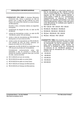 OPERAÇÕES COM MERCADORIAS                                            213 (ESAF/TTN 1997) Um comerciante adquiriu um
                                                                                   lote de mercadorias por R$ 1.000,00, incidindo
-----------------------------------------------------------------------
                                                                                   sobre a compra ICMS de 17%. Revendeu-o, em
                                                                                   seguida, por R$ 1.200,00, estando também a
                                                                                   venda sujeita a ICMS de 17%. Considerando,
212 (ESAF/AFC STN 2008) A empresa Mercearia
                                                                                   respectivamente, os sistemas de inventário
    Comercial Ltda. iniciou o exercício no mês de
                                                                                   periódico, de inventário permanente e de conta
    janeiro com o saldo de R$ 2.000,00 na conta
                                                                                   mista de Mercadorias, indique o valor pelo qual a
    Caixa e de outros R$ 2.000,00 na conta Estoque
                                                                                   conta Mercadorias foi creditada para registrar a
    de Mercadorias.
                                                                                   operação de venda.
     Durante o mês, a empresa realizou as seguintes
                                                                               a) R$ 1.200,00 - R$ 1.200,00 - R$ 1.200,00
     transações:
                                                                               b) R$ 996,00 - R$ 996,00 - R$ 996,00
1. recebimento do aluguel do mês, no valor de R$
   40.000,00;                                                                  c) R$ 996,00 - R$ 830,00 - R$ 996,00
2. compra de mercadorias a prazo, no valor de R$                               d) R$ Zero - R$ 830,00 - R$ 1.200,00
   100.000,00, sendo 10% de entrada;                                           e) R$ Zero - R$ Zero - R$ 1.200,00
3. venda a vista de mercadorias por R$ 40.000,00,
   alcançando um lucro bruto de 30%;
                                                                               214 (ESAF/TFC 1996) Uma empresa usa uma única
4. venda a prazo de mercadorias por R$ 30.000,00,                                  conta para registrar estoques, entradas e saídas
   com entrada de 20% do preço, sofrendo um                                        de mercadorias. No final do exercício de 1995,
   prejuízo da ordem de 10% do preço; e                                            essa conta apresentava saldo devedor de
5. pagamento de R$ 40.000,00 de duplicatas e de                                    80.000,00. O resultado bruto com mercadorias
   10% de juros da dívida com fornecedores.                                        no exercício foi de 140.000,00 (positivo). O
                                                                                   estoque final de mercadorias em 31.12.95 era,
     Considerando     exclusivamente   estas    seis
                                                                                   portanto, de
     operações e que as compras e vendas são
     isentas de impostos, podemos dizer que, ao final                          a)   60.000,00
     do mês, vamos encontrar                                                   b)   80.000,00
a) R$ 12.000,00 em lucro de vendas.                                            c) 120.000,00
b) R$ 32.000,00 de saldo na conta Caixa.                                       d) 140.000,00
c) R$ 34.000,00 de saldo na conta Caixa.                                       e) 220.000,00
d) R$ 41.000,00 em Estoque de Mercadorias.
e) R$ 44.000,00 em Estoque de Mercadorias.




Contabilidade Básica – EU VOU PASSAR                                                                     Prof. Marcondes Fortaleza
http://www.euvoupassar.com.br
                                                                          91
 