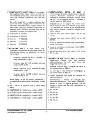 215 (ESAF/AGENTE SUSEP 2006) A firma Agrária                    217 (ESAF/AUDITOR       SEFAZ      CE   2007)    A
    Agronegócios Ltda. utiliza a conta Mercadorias                  movimentação do estoque de bens de vendas da
    na modalidade conta mista, sendo debitada pelo                  empresa Almerícias Comercial, na primeira
    valor das compras e creditada pelo valor das                    semana de novembro, evidenciou estoque inicial
    vendas.                                                         de R$ 1.200,00, estoque final de 72 unidades e
                                                                    vendas brutas de R$ 2.900,00.
   Se, no fim do período, a conta mercadorias, que
   representa o item “geagá”, inteiramente isento de               Sabendo-se que as compras do período foram
   tributação, apresentar saldo contábil credor, no                de R$ 1.800,00 para 150 unidades, que já havia
   valor de R$ 5.000,00, e o inventário físico final for           120 unidades em estoque e que as operações
   avaliado em R$ 2.000,00, pode-se dizer que as                   não sofrem qualquer tributação, pode-se dizer
   operações com esse item ocasionaram                             que o valor do
a) prejuízo de R$ 2.000,00.                                     a) estoque final, pelo critério PEPS, foi de R$
                                                                   720,00.
b) prejuízo de R$ 3.000,00.
                                                                b) estoque final, pelo critério UEPS, foi de R$
c) lucro de     R$ 3.000,00.
                                                                   864,00.
d) lucro de     R$ 5.000,00.
                                                                c) custo da mercadoria vendida, pelo critério PEPS,
e) lucro de     R$ 7.000,00.                                       foi de R$ 2.280,00.
                                                                d) custo da mercadoria vendida, pelo critério UEPS,
216 (ESAF/TRF 2002.2) A firma Pétrea Ltda.                         foi de R$ 2.136,00.
    promoveu o movimento de entradas e saídas de
    mercadorias, isentas de tributação, na forma                e) lucro operacional bruto, pelo critério PEPS, foi de
                                                                   R$ 764,00.
    como segue:

        existência anterior de 1.000 unidades ao                218 (ESAF/ATM FORTALEZA 2003) A empresa
        custo unitário de R$ 20,00;
                                                                    Reparadora Elétrica Ltda., que conserta
                                                                    eletrodomésticos, no mês atual possui as
        compra a vista de 1.500 unidades ao preço
                                                                    seguintes informações:
        unitário de R$ 30,00;
                                                                   Estoque inicial da peça QT era de 100 peças a
        venda a vista de 2.000 unidades ao preço                   um custo unitário de R$ 2,00;
        unitário de R$ 25,00;                                      As compras, no mês, montaram em 150 peças a
                                                                   um custo unitário de R$ 2,50;
        compra a prazo de 500 unidades ao preço
        unitário de R$ 35,00.                                      Foram aplicadas 160 peças em reparos de
                                                                   eletrodomésticos.
   Nessa ordem, no fim do período considerado, a                   Considerando o método de avaliação dos
   empresa terá um estoque de mercadorias no valor                 estoques denominado Custo Médio Ponderado,
   de                                                              indique o Custo do Material Aplicado, que irá
a) R$ 27.500,00 se trabalhar com o critério Preço                  compor o Custo dos Serviços, assinalando a
   Médio.                                                          opção correta.
b) R$ 27.500,00 se trabalhar com o critério UEPS.               a) R$ 320,00
c) R$ 30.500,00 se trabalhar com o critério PEPS.               b) R$ 328,00
d) R$ 20.000,00 se trabalhar com o critério PEPS.               c) R$ 360,00
e) R$ 20.000,00 se trabalhar com o critério UEPS.               d) R$ 368,00
                                                                e) R$ 400,00




Contabilidade Básica – EU VOU PASSAR                                                       Prof. Marcondes Fortaleza
http://www.euvoupassar.com.br
                                                           92
 