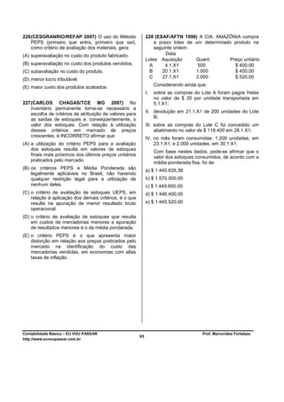 226 (CESGRANRIO/REFAP 2007) O uso do Método                   228 (ESAF/AFTN 1996) A CIA. AMAZÔNIA compra
    PEPS (primeiro que entra, primeiro que sai),                  a prazo lotes de um determinado produto na
    como critério de avaliação dos materiais, gera:               seguinte ordem:
(A) superavaliação no custo do produto fabricado.                      Data
                                                              Lotes Aquisição      Quant.       Preço unitário
(B) superavaliação no custo dos produtos vendidos.              A      4.1.X1       500           $ 400,00
(C) subavaliação no custo do produto.                           B    20.1.X1       1.000          $ 450,00
                                                                C    27.1.X1       2.000          $ 520,00
(D) menor lucro tributável.
(E) maior custo dos produtos acabados.                             Considerando ainda que:
                                                              I.   sobre as compras do Lote A foram pagos fretes
                                                                   no valor de $ 20 por unidade transportada em
227 (CARLOS CHAGAS/TCE MG 2007) No                                 5.1.X1;
    inventário permanente torna-se necessário a
                                                              II. devolução em 21.1.X1 de 200 unidades do Lote
    escolha de critérios de atribuição de valores para
    as saídas de estoques e, conseqüentemente, o                  B;
    valor dos estoques. Com relação à utilização              III. sobre as compras do Lote C foi concedido um
    desses critérios em mercado de preços                          abatimento no valor de $ 118.400 em 28.1.X1;
    crescentes, é INCORRETO afirmar que
                                                              IV. no mês foram consumidas: 1.200 unidades, em
(A) a utilização do critério PEPS para a avaliação                23.1.X1, e 2.000 unidades, em 30.1.X1.
    dos estoques resulta em valores de estoques
                                                                   Com base nestes dados, pode-se afirmar que o
    finais mais próximos dos últimos preços unitários
                                                                   valor dos estoques consumidos, de acordo com a
    praticados pelo mercado.
                                                                   média ponderada fixa, foi de:
(B) os critérios PEPS e Média Ponderada são                   a) $ 1.445.626,38
    legalmente aplicáveis no Brasil, não havendo
    qualquer restrição legal para a utilização de             b) $ 1.570.000,00
    nenhum deles.                                             c) $ 1.449.600,00
(C) o critério de avaliação de estoques UEPS, em              d) $ 1.446.400,00
    relação à aplicação dos demais critérios, é o que
    resulta na apuração de menor resultado bruto              e) $ 1.445.520,00
    operacional.
(D) o critério de avaliação de estoques que resulta
    em custos de mercadorias menores e apuração
    de resultados menores é o da média ponderada.
(E) o critério PEPS é o que apresenta maior
    distorção em relação aos preços praticados pelo
    mercado na identificação do custo das
    mercadorias vendidas, em economias com altas
    taxas de inflação.




Contabilidade Básica – EU VOU PASSAR                                                    Prof. Marcondes Fortaleza
http://www.euvoupassar.com.br
                                                         95
 