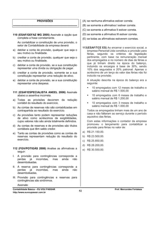 PROVISÕES                                            (A) se nenhuma afirmativa estiver correta.
-----------------------------------------------------------------------        (B) se somente a afirmativa I estiver correta.
                                                                               (C) se somente a afirmativa II estiver correta.
110 (ESAF/GEFAZ MG 2005) Assinale a opção que                                  (D) se somente a afirmativa III estiver correta.
   completa a frase corretamente.                                              (E) se todas as afirmativas estiverem corretas.
     Ao contabilizar a constituição de uma provisão, o
     setor de Contabilidade da empresa deverá
                                                                               113 (ESAF/TCE ES) Ao encerrar o exercício social, a
a) debitar a conta de provisão, qualquer que seja o                                empresa Personal Ltda constituiu a provisão para
   seu motivo ou finalidade.                                                       férias, segundo os critérios da legislação
b) creditar a conta de provisão, qualquer que seja o                               pertinente, com base na remuneração mensal
   seu motivo ou finalidade.                                                       dos empregados e no número de dias de férias a
                                                                                   que já tinham direito na época do balanço,
c) debitar a conta de provisão, se a sua constituição                              incluindo os encargos à base de 30%, sendo
   representar uma dívida ou obrigação de pagar.                                   10% dos segurados e 20% patronal. Apenas o
d) creditar a conta de provisão, somente se a sua                                  acréscimo de um terço do valor das férias não foi
   constituição representar uma redução de ativo.                                  incluído na provisão.
e) debitar a conta de provisão, se a sua constituição                              A situação descrita na época do balanço era a
   representar uma despesa.                                                        seguinte:
                                                                                       10 empregados com 12 meses de trabalho e
                                                                                       salário mensal de R$ 1.500,00
111 (ESAF/ESPECIALISTA ANEEL 2006) Assinale
   abaixo a assertiva incorreta.                                                       10 empregados com 6 meses de trabalho e
                                                                                       salário mensal de R$ 1.200,00
a) Todas as provisões decorrem                        da redução
   contábil do resultado do exercício.                                                 10 empregados com 3 meses de trabalho e
                                                                                       salário mensal de R$ 1.000,00
b) As contas de reservas não são contabilizadas em
   contrapartida ao resultado do exercício.                                        Todos os empregados tinham mais de um ano de
                                                                                   casa e não faltaram ao serviço durante o período
c) As provisões tanto podem representar reduções
                                                                                   aquisitivo das férias.
   de ativo como acréscimos de exigibilidades,
   cujos valores não são ainda totalmente definidos.                               Com estas informações o contador da empresa
                                                                                   promoveu o lançamento para contabilizar a
d) As contas de reservas e de provisões são títulos
                                                                                   provisão para férias no valor de:
   contábeis que têm saldo credor.
                                                                               a) R$ 21.150,00.
e) Tanto as contas de provisões como as contas de
   reservas representam redução do resultado do                                b) R$ 23.500,00.
   exercício.                                                                  c) R$ 25.850,00.
                                                                               d) R$ 28.200,00.
112 (FGV/POTIGÁS 2006) Analise as afirmativas a                                e) R$ 30.550,00.
   seguir:
I.   A provisão para contingências corresponde a
     perdas   já  incorridas, mas    ainda   não
     desembolsadas.
II. A reserva para contingências corresponde a
    perdas   já  incorridas, mas    ainda  não
    desembolsadas.
III. Provisão para contingências e reservas para
     contingências são sinônimos.
     Assinale:
Contabilidade Básica – EU VOU PASSAR                                                                       Prof. Marcondes Fortaleza
http://www.euvoupassar.com.br
                                                                          52
 