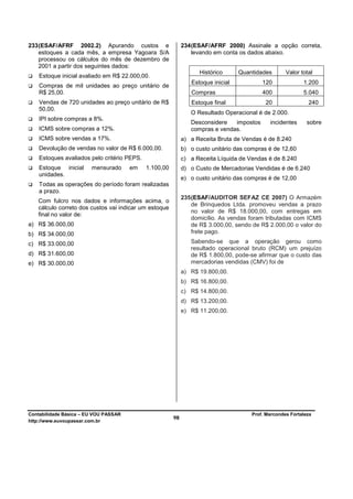 233 (ESAF/AFRF 2002.2) Apurando custos e                     234 (ESAF/AFRF 2000) Assinale a opção correta,
    estoques a cada mês, a empresa Yagoara S/A                   levando em conta os dados abaixo.
    processou os cálculos do mês de dezembro de
    2001 a partir dos seguintes dados:
                                                                   Histórico      Quantidades       Valor total
    Estoque inicial avaliado em R$ 22.000,00.
                                                                Estoque inicial           120              1.200
    Compras de mil unidades ao preço unitário de
    R$ 25,00.                                                   Compras                   400              5.040
    Vendas de 720 unidades ao preço unitário de R$              Estoque final              20                240
    50,00.
                                                                O Resultado Operacional é de 2.000.
    IPI sobre compras a 8%.
                                                                Desconsidere   impostos      incidentes      sobre
    ICMS sobre compras a 12%.                                   compras e vendas.
    ICMS sobre vendas a 17%.                                 a) a Receita Bruta de Vendas é de 8.240
    Devolução de vendas no valor de R$ 6.000,00.             b) o custo unitário das compras é de 12,60
    Estoques avaliados pelo critério PEPS.                   c) a Receita Líquida de Vendas é de 8.240
    Estoque inicial     mensurado      em    1.100,00        d) o Custo de Mercadorias Vendidas é de 6.240
    unidades.
                                                             e) o custo unitário das compras é de 12,00
    Todas as operações do período foram realizadas
    a prazo.
                                                             235 (ESAF/AUDITOR SEFAZ CE 2007) O Armazém
   Com fulcro nos dados e informações acima, o
                                                                 de Brinquedos Ltda. promoveu vendas a prazo
   cálculo correto dos custos vai indicar um estoque
                                                                 no valor de R$ 18.000,00, com entregas em
   final no valor de:
                                                                 domicílio. As vendas foram tributadas com ICMS
a) R$ 36.000,00                                                  de R$ 3.000,00, sendo de R$ 2.000,00 o valor do
b) R$ 34.000,00                                                  frete pago.

c) R$ 33.000,00                                                 Sabendo-se que a operação gerou como
                                                                resultado operacional bruto (RCM) um prejuízo
d) R$ 31.600,00                                                 de R$ 1.800,00, pode-se afirmar que o custo das
e) R$ 30.000,00                                                 mercadorias vendidas (CMV) foi de
                                                             a) R$ 19.800,00.
                                                             b) R$ 16.800,00.
                                                             c) R$ 14.800,00.
                                                             d) R$ 13.200,00.
                                                             e) R$ 11.200,00.




Contabilidade Básica – EU VOU PASSAR                                                  Prof. Marcondes Fortaleza
http://www.euvoupassar.com.br
                                                        98
 