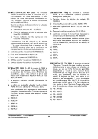 236 (ESAF/CONTADOR MP 2006) Na empresa                      238 (ESAF/TTN 1998) Ao encerrar o exercício
    Melíflua Comercial de Mel e Derivados S/A, o               social, a Cia. Comércio & Comércio constatou
    funcionamento da conta Mercadorias é pelo                  as seguintes apurações:
    método da conta mercadorias desdobrada em
                                                            1- Receitas Brutas de Vendas do período: R$
    três: estoques, compras e vendas, controladas
                                                               12.000,00
    por inventário periódico.
                                                            2- Impostos faturados sobre vendas (ICMS): 17%
   Durante o mês de abril esse sistema foi utilizado
   como se segue:                                           3- Resultado Operacional Bruto: 30% do total das
                                                               vendas
        Saldo inicial da conta: R$ 120.000,00
                                                            4- Estoque inicial de mercadorias: R$ 1.160,00
        Compras efetuadas no mês, a preço de nota
        fiscal: R$ 100.000,00                               5- Valor das compras de mercadorias efetuadas no
                                                               exercício (líquido de impostos): R$ 8.000,00
        Vendas realizadas no mês, a preço de nota
        fiscal: R$ 180.000,00.                                 Com essas informações podemos afirmar que o
                                                               estoque de mercadorias, apurado em inventário,
   Considerando que as compras e as vendas
                                                               no final do exercício, corresponde, em relação às
   sofrem tributação apenas de ICMS à alíquota de              compras, a
   17% e que o inventário final foi avaliado em R$
   80.000,00, pode-se dizer que o movimento de              a) 09,5%
   mercadorias no mês de referência ocasionou               b) 24,5%
a) custo das vendas no valor de R$ 116.800,00.              c) 50,0%
b) lucro bruto no valor de R$ 46.800,00.                    d) 35,5%
c) lucro bruto no valor de R$ 40.000,00.                    e) 35,0%
d) ICMS a recolher no valor de R$ 30.600,00.
e) ICMS a recolher no valor de R$ 13.600,00.                239 (ESAF/AFCE TCU 1999) A empresa comercial
                                                                "Compras, Trocas & Vendas" resolveu encerrar
                                                                definitivamente o seu estoque de chapéus de
237 (ESAF/TTN 1998) Em 25 de março de 1998, a
                                                                couro, que já não tinha fornecedor garantido,
    Firma Mento Ltda. pagou o total de R$ 210,00,
                                                                dispondo-se a vendê-lo sem nenhum lucro,
    na aquisição de 4 mesas, com a finalidade de
                                                                ressarcindo-se, via preço, apenas do custo e do
    revendê-las. Esse valor contém o preço das
                                                                ICMS, que, certamente, teria de recolher na
    mesas com incidência de R$ 34,00 de ICMS e de
                                                                venda, à alíquota de 17%. Não havia ICMS
    R$ 10,00 de IPI.                                            anterior a ser recuperado. O custo do estoque
    a empresa mantém controle permanente de                     em questão era de R$ 4.150,00. A tributação da
    estoques;                                                   venda para o ICMS era de 17%. Para não ganhar
                                                                nem perder, a firma "Compras, Trocas & Vendas”
    o critério de avaliação utilizado é pelo método
    PEPS (Primeiro a Entrar é o Primeiro a Sair);               teria de vender seu estoque pelo valor total de

   Após contabilizar essa aquisição de mercadorias          a) R$ 3.444,50
   a empresa deverá lançar na Ficha de Controle de          b) R$ 4.150,00
   Estoques, do item mesas para revenda, o valor
                                                            c) R$ 4.855,50
   unitário de
                                                            d) R$ 5.000,00
a) R$ 44,00
                                                            e) R$ 5.850,00
b) R$ 50,00
c) R$ 46,50
d) R$ 52,50
e) R$ 41,50


Contabilidade Básica – EU VOU PASSAR                                                 Prof. Marcondes Fortaleza
http://www.euvoupassar.com.br
                                                       99
 