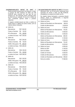 244 (ESAF/ANALISTA SEFAZ CE 2007) O                      245 (ESAF/ANALISTA SEFAZ CE 2007) O Empório
    Supermercado Emerenciano S/A efetuou, a vista,          Alimentar Ltda., em 25 de junho, promoveu uma
    a compra de 400 chapéus de feltro por R$                operação de venda a vista, por R$ 8.500,00,
    8.000,00 para revenda em sua loja da rua                amargando um prejuízo da ordem de 8%.
    América s/n. Na operação foram incluídos frete
                                                             No registro dessa transação a empresa deverá
    de R$ 0,30 por unidade, IPI de 2% e ICMS de
                                                             efetuar, direta ou indiretamente, a seguinte
    12%, incidentes apenas sobre o produto                   movimentação de contas:
    adquirido.
                                                         a) Débito de Caixa                         7.820,00
   O registro contábil deverá ser feito a crédito da
   conta Caixa e a débito de outras contas, com os           Débito de Resultado com Mercadorias      680,00
   valores abaixo indicados:                                 Crédito de Mercadorias                 8.500,00
a) débito de                                             b) Débito de Caixa                        7.765,60
   Mercadorias          R$ 7.040,00                          Débito de Resultado com Mercadorias     734,40
   Fretes e Carretos    R$    120,00                         Crédito de Mercadorias                8.500,00
   IPI a Recuperar      R$    160,00                     c) Débito de Caixa                        8.500,00
   a crédito de Caixa R$ 7.320,00                            Débito de Resultado com Mercadorias     680,00
b) débito de                                                 Crédito de Mercadorias                9.180,00
   Mercadorias          R$ 7.200,00                      d) Débito de Caixa                        8.500,00
   Fretes e Carretos    R$    120,00                         Débito de Resultado com Mercadorias     734,40
   ICMS a Recuperar R$        960,00                         Crédito de Mercadorias                9.234,40
   a crédito de Caixa R$ 8.280,00                        e) Débito de Caixa                        8.500,00
c) débito de                                                 Débito de CMV                         9.180,00
   Mercadorias          R$ 8.160,00                          Soma do débito                       17.680,00
   Fretes e Carretos    R$    120,00                         Crédito de Vendas                     8.500,00
   a crédito de Caixa R$ 8.280,00                            Crédito de Mercadorias                8.500,00
d) débito de                                                 Crédito de Resultado com Mercadorias 680,00
   Mercadorias          R$ 7.320,00                          Soma do crédito                      17.680,00
   ICMS a Recuperar R$        960,00
   a crédito de Caixa R$ 8.280,00
e) débito de
   Mercadorias          R$ 8.000,00
   Fretes e Carretos    R$    120,00
   IPI a Recuperar      R$    160,00
   ICMS a Recuperar R$        960,00
   a crédito de Caixa R$ 9.240,00




Contabilidade Básica – EU VOU PASSAR                                              Prof. Marcondes Fortaleza
http://www.euvoupassar.com.br
                                                       101
 
