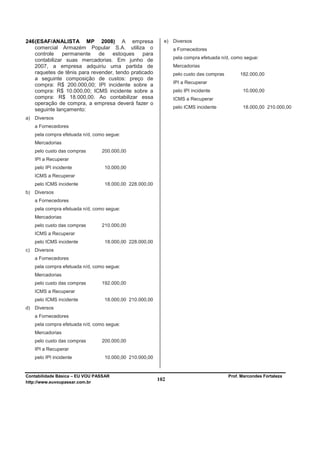 246 (ESAF/ANALISTA MP 2008) A empresa                       e)   Diversos
    comercial Armazém Popular S.A. utiliza o                     a Fornecedores
    controle    permanente    de estoques       para
                                                                 pela compra efetuada n/d, como segue:
    contabilizar suas mercadorias. Em junho de
    2007, a empresa adquiriu uma partida de                      Mercadorias
    raquetes de tênis para revender, tendo praticado             pelo custo das compras        182.000,00
    a seguinte composição de custos: preço de
                                                                 IPI a Recuperar
    compra: R$ 200.000,00; IPI incidente sobre a
    compra: R$ 10.000,00; ICMS incidente sobre a                 pelo IPI incidente             10.000,00
    compra: R$ 18.000,00. Ao contabilizar essa                   ICMS a Recuperar
    operação de compra, a empresa deverá fazer o
                                                                 pelo ICMS incidente            18.000,00 210.000,00
    seguinte lançamento:
a)   Diversos
     a Fornecedores
     pela compra efetuada n/d, como segue:
     Mercadorias
     pelo custo das compras       200.000,00
     IPI a Recuperar
     pelo IPI incidente            10.000,00
     ICMS a Recuperar
     pelo ICMS incidente           18.000,00 228.000,00
b)   Diversos
     a Fornecedores
     pela compra efetuada n/d, como segue:
     Mercadorias
     pelo custo das compras       210.000,00
     ICMS a Recuperar
     pelo ICMS incidente           18.000,00 228.000,00
c)   Diversos
     a Fornecedores
     pela compra efetuada n/d, como segue:
     Mercadorias
     pelo custo das compras       192.000,00
     ICMS a Recuperar
     pelo ICMS incidente           18.000,00 210.000,00
d)   Diversos
     a Fornecedores
     pela compra efetuada n/d, como segue:
     Mercadorias
     pelo custo das compras       200.000,00
     IPI a Recuperar
     pelo IPI incidente            10.000,00 210.000,00


Contabilidade Básica – EU VOU PASSAR                                                      Prof. Marcondes Fortaleza
http://www.euvoupassar.com.br
                                                          102
 