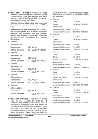 247 (ESAF/AFC STN 2002) A Mercearia do Lado                  custo, diretamente, na conta Mercadorias.Após a
    Seis Ltda. vendeu uma partida de farinha por R$          formalização do registro, o lançamento deverá
    3.200,00 no dia 05 de maio. Embora esse preço            ser o seguinte:
    sofra a incidência de ICMS a 17%, a operação        a)   Diversos
    rendeu lucro bruto de R$ 556,00.
                                                             Caixa                           14.000,00
   A farinha foi comprada a prazo, para pagamento
                                                             Clientes                        56.000,00 70.000,00
   de uma única vez, com incidência de ICMS a
   10%.                                                      a Mercadorias
   Sabendo-se que, após a venda do dia 05, restou            pelo ICMS sobre Vendas          7.000,00
   em estoque apenas 30% da farinha comprada,                pelo custo da Mercadoria        63.000,00 70.000,00
   podemos, com segurança, dizer que o registro
                                                        b)   Diversos
   correto para contabilizar a operação de compra
   da farinha, entre os abaixo, é o seguinte                 Caixa                           14.000,00
   lançamento:                                               Clientes                        56.000,00 70.000,00
a) Diversos                                                  a Mercadorias
   a Fornecedores                                            pelo ICMS sobre Vendas          7.000,00
   Mercadorias             R$ 3.000,00                       pelo custo da Mercadoria        54.600,00

   ICMS a Recuperar        R$    333,33 R$ 3.333,33          pelo Prejuízo nas Vendas         8.400,00 70.000,00

b) Diversos                                             c)   Diversos
                                                             Caixa                           14.000,00
   a Fornecedores
                                                             Clientes                        56.000,00
   Mercadorias             R$ 3.000,00
                                                             Prejuízo nas Vendas               8.400,00 78.400,00
   ICMS a Recuperar        R$    300,00 R$ 3.300,00
                                                             a Mercadorias
c) Diversos
                                                             pelo ICMS sobre Vendas           7.000,00
   a Fornecedores
                                                             pelo custo da Mercadoria         71.400,00 78.400,00
   Mercadorias             R$ 2.700,00                  d)   Diversos
   ICMS a Recuperar        R$    300,00 R$ 3.000,00          Caixa                           14.000,00
d) Diversos                                                  Clientes                        56.000,00
   a Fornecedores                                            Prejuízo nas Vendas               8.400,00 78.400,00
   Mercadorias             R$ 2.100,00                       a Mercadorias
   ICMS a Recuperar        R$    210,00 R$ 2.310,00          pelo ICMS sobre Vendas           7.840,00
e) Diversos                                                  pelo custo da Mercadoria        70.160,00 78.400,00

   a Fornecedores                                       e)   Diversos
                                                             Caixa                           15.680,00
   Mercadorias             R$ 1.890,00
                                                             Clientes                         62.720,00 78.400,00
   ICMS a Recuperar        R$    210,00 R$ 2.100,00
                                                             a Mercadorias
                                                             pelo ICMS sobre Vendas           7.000,00
248 (ESAF/AFC STN 2008) A empresa São Carlos
    Ltda. fez uma operação de venda por R$                   pelo Prejuízo nas Vendas         8.400,00
    70.000,00, com incidência de ICMS de 10%. A              pelo custo da Mercadoria        70.160,00 78.400,00
    transação foi realizada a prazo, com entrada de
    20% em moeda corrente, mas acabou por gerar
    um prejuízo da ordem de 12%. A empresa
    mandou contabilizar a partida no Diário em um
    único lançamento, dando baixa nos itens de
Contabilidade Básica – EU VOU PASSAR                                                    Prof. Marcondes Fortaleza
http://www.euvoupassar.com.br
                                                      103
 
