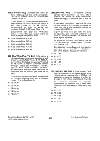 262 (ESAF/MDIC 2002) A empresa Três Ramos de             264 (ESAF/AFPS 2002) A Companhia Chimical
    Trevo realizou apenas duas vendas em agosto.             Lorenço Lorne determinou que fosse feita a
    Uma de 300 unidades, no dia 15; e outra de 480           previsão de vendas de suas mercadorias,
    unidades, no dia 25.                                     fixando-se preços e condições para o mês de
                                                             junho.
   O valor apurado foi o mesmo em cada operação,
   sendo a primeira a prazo e a segunda a vista. O           A mercadoria denominada “Alvacenta” faz parte
   valor total cobrado foi de R$ 5.280,00,                   de uma partida de 250 unidades adquiridas em
   correspondente ao preço de venda com                      maio, cujo valor a empresa pagou emitindo um
   incidência de ICMS de 17% e de IPI de 10%.                cheque de R$ 12.500,00.
   Exclusivamente com base nas informações                   O preço de venda fixado para junho foi o custo
   acima, podemos dizer que o preço unitário de              de aquisição, com acréscimo suficiente para
   venda alcançado na operação do dia                        cobrir o ICMS sobre Vendas e um lucro de 20%
                                                             sobre o preço de venda.
a) 25 de agosto foi de R$ 5,00.
                                                             As vendas são tributadas com ICMS de 10%. As
b) 25 de agosto foi de R$ 5,50.
                                                             compras anteriores também foram tributadas
c) 15 de agosto foi de R$ 6,64.                              com ICMS de 12%.
d) 15 de agosto foi de R$ 7,92.                              Com base nas informações acima, pode-se dizer
e) 15 de agosto foi de R$ 8,80.                              que o preço de venda unitário do referido item,
                                                             para o mês de junho de 2002, deverá ser de
                                                         a) R$ 71,43
263 (ESAF/ANALISTA CVM 2000) Após realizar a             b) R$ 65,00
   primeira operação de venda do exercício na qual
   obteve Receita Bruta de Vendas de R$ 1.000,00,        c) R$ 62,86
   com um CMV (Custo das Mercadorias Vendidas)           d) R$ 61,11
   de R$ 600,00, a empresa Arfe Ltda. aceitou
                                                         e) R$ 57,20
   devolução parcial das mercadorias vendidas,
   cujo valor de R$ 200,00 foi creditado ao cliente.
   As mercadorias recebidas foram devolvidas ao
   fornecedor, que foi debitado pelo valor de R$         265 (ESAF/AFC STN 2002) A firma Juazeiro Treze
   100,00.                                                   Ltda. vendeu por R$ 4.000,00 sua coleção de 50
                                                             relógios antigos e, após recolher o ICMS de 10%
   Considerando que essa mercadoria estava isenta            incidente sobre a venda, descobriu ter sofrido um
   de impostos, podemos dizer que a operação                 prejuízo de 15% sobre a receita líquida de venda.
   rendeu à Arfe um lucro bruto de
                                                             Se o relojoeiro contabilizar essa operação
a) R$ 80,00
                                                             corretamente, vai descobrir que o custo médio
b) R$ 100,00                                                 unitário de seus medidores de tempo havia sido
                                                             de:
c) R$ 200,00
                                                         a) R$ 61,20
d) R$ 300,00
e) R$ 320,00                                             b) R$ 72,00
                                                         c) R$ 80,00
                                                         d) R$ 82,80
                                                         e) R$ 92,00




Contabilidade Básica – EU VOU PASSAR                                               Prof. Marcondes Fortaleza
http://www.euvoupassar.com.br
                                                       108
 