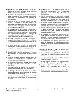 275 (ESAF/AFC STN 2005) Assinale a opção que             277 (ESAF/TCI SEFAZ PI 2001) De acordo com os
    contém a afirmativa incorreta sobre princípios           princípios  fundamentais  de Contabilidade
    fundamentais de contabilidade.                           adotados     pelo  Conselho  Federal    de
                                                             Contabilidade,
a) O princípio da competência estabelece diretrizes
   para classificação das mutações patrimoniais          a) com a desindexação da economia, tornou-se
   resultantes da observância do princípio da               inaplicável a atualização monetária dos valores
   oportunidade.                                            contábeis, em virtude de não mais haver
                                                            alteração do poder aquisitivo da moeda nacional.
b) Observando-se o princípio do registro pelo valor
   original, o princípio da prudência somente se         b) a doação, por ser recebida sem custo para a
   aplica às mutações posteriores, constituindo-se          empresa donatária, pode ser registrada por valor
   ordenamento indispensável à correta aplicação            simbólico, dispensados controles contábeis.
   do princípio da competência.
                                                         c) o custo histórico, pela sua objetividade, preserva
c) A observância do princípio da continuidade é             o valor original, e, portanto, os valores
   indispensável à correta aplicação do princípio da        intrínsecos dos bens, direitos e obrigações
   competência, pois se relaciona à quantificação           integrados ao patrimônio.
   dos componentes patrimoniais e à formação do
                                                         d) a utilização de indexadores específicos para
   resultado, sendo importante para aferir a
                                                            cada tipo de empresa, em época de inflação
   capacidade futura de geração de resultado.
                                                            elevada, é o meio adequado para assegurar a
d) Segundo o princípio da entidade o patrimônio a           comparabilidade entre as diversas empresas.
   ela pertence, mas a recíproca não é verdadeira.
                                                         e) o registro pelo valor original pressupõe que o
   A agregação contábil de patrimônios resulta em
                                                            valor de realização da transação configura o
   nova entidade.                                           valor econômico dos ativos no momento da sua
e) A observância do princípio da continuidade               ocorrência.
   influencia o valor econômico dos ativos e, às
   vezes, o valor ou o vencimento dos passivos.
                                                         278 (ESAF/TCI SEFAZ PI 2001) De acordo com o
                                                             princípio da oportunidade,
276 (ESAF/MPOG 2000) Na aplicação dos Princípios
                                                         a) as variações no patrimônio devem ser
    Fundamentais de Contabilidade, é correto afirmar        registradas no momento mais conveniente para a
    que:                                                    empresa.
a) havendo completa cessação das atividades da
                                                         b) o reconhecimento dos fatos contábeis depende
   entidade, os valores diferidos não poderão mais
                                                            da certeza de sua ocorrência.
   ser convertidos em despesas.
                                                         c) é indispensável conhecer com precisão o valor
b) as variações patrimoniais não são reconhecidas           das alterações que afetem o patrimônio.
   quando não há certeza definitiva de sua
   ocorrência.                                           d) podem-se utilizar, no registro das transações, os
                                                            valores mais adequados aos objetivos da
c) no recebimento de doação pela entidade, o                empresa.
   registro deve ser feito pelo valor de mercado.
                                                         e) devem-se reconhecer contabilmente fatos
d) a utilização da moeda do País nos registros              prováveis, ainda que baseados em estimativas
   contábeis assegura a representação de unidade
   constante de poder aquisitivo.
e) a apropriação de receitas e despesas é vinculada
   ao recebimento de numerário ou ao desembolso
   de caixa.




Contabilidade Básica – EU VOU PASSAR                                               Prof. Marcondes Fortaleza
http://www.euvoupassar.com.br
                                                       112
 