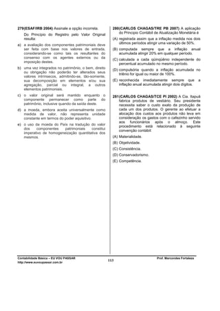 279 (ESAF/IRB 2004) Assinale a opção incorreta.         280 (CARLOS CHAGAS/TRE PB 2007) A aplicação
                                                            do Principio Contábil de Atualização Monetária é
   Do Princípio do Registro pelo Valor Original
   resulta:                                             (A) registrada assim que a inflação medida nos dois
                                                            últimos períodos atingir uma variação de 50%.
a) a avaliação dos componentes patrimoniais deve
   ser feita com base nos valores de entrada,           (B) computada sempre que a inflação anual
   considerando-se como tais os resultantes do              acumulada atingir 20% em qualquer período.
   consenso com os agentes externos ou da
                                                        (C) calculada a cada qüinqüênio independente do
   imposição destes.
                                                            percentual acumulado no mesmo período.
b) uma vez integrados no patrimônio, o bem, direito     (D) compulsória quando a inflação acumulada no
   ou obrigação não poderão ter alterados seus
                                                            triênio for igual ou maior de 100%.
   valores intrínsecos, admitindo-se, tão-somente,
   sua decomposição em elementos e/ou sua               (E) reconhecida imediatamente sempre que               a
   agregação, parcial ou integral, a outros                 inflação anual acumulada atingir dois dígitos.
   elementos patrimoniais.
c) o valor original será mantido enquanto o             281 (CARLOS CHAGAS/TCE PI 2002) A Cia. Itapuã
   componente permanecer como parte do                      fabrica produtos de vestiário. Seu presidente
   patrimônio, inclusive quando da saída deste.             necessita saber o custo exato da produção de
d) a moeda, embora aceita universalmente como               cada um dos produtos. O gerente ao efetuar a
   medida de valor, não representa unidade                  alocação dos custos aos produtos não leva em
   constante em termos do poder aquisitivo.                 consideração os gastos com o cafezinho servido
                                                            aos funcionários após o almoço. Este
e) o uso da moeda do País na tradução do valor              procedimento está relacionado à seguinte
   dos    componentes    patrimoniais   constitui
                                                            convenção contábil:
   imperativo de homogeneização quantitativa dos
   mesmos.                                              (A) Materialidade.
                                                        (B) Objetividade.
                                                        (C) Consistência.
                                                        (D) Conservadorismo.
                                                        (E) Competência.




Contabilidade Básica – EU VOU PASSAR                                               Prof. Marcondes Fortaleza
http://www.euvoupassar.com.br
                                                      113
 