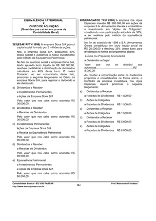 EQUIVALÊNCIA PATRIMONIAL                                       283 (ESAF/AFCE TCU 2000) A empresa Cia. Aços
                                   X                                            Especiais investiu R$ 200.000,00 em ações da
                   CUSTO DE AQUISIÇÃO                                           empresa S.A. Armamentos Gerais e contabilizou
          (Questões que caíram em provas de                                     o investimento em “Ações de Coligadas”,
                       Contabilidade Geral)                                     constituindo uma participação acionária de 30%,
-----------------------------------------------------------------------         a ser avaliada pelo método da equivalência
                                                                                patrimonial.
                                                                                 No fim do exercício de 1999 a S.A. Armamentos
282 (ESAF/AFTN 1998) A empresa Dona S/A possui                                   Gerais contabilizou um lucro líquido anual de
    capital social formado por 2 milhões de ações.                               R$ 20.000,00 e destinou 25% desse lucro para
     Nós, a empresa Sócia S/A, possuímos 30%                                     dividendos na forma do lançamento abaixo:
     desse capital e avaliamos o nosso investimento                              Lucros (ou Prejuízos) Acumulados
     pelo método da Equivalência Patrimonial.
                                                                                 a Dividendos a Pagar
     No fim do exercício social a empresa Dona S/A,
     tendo apurado lucro líquido de R$ 300.000,00,                               Valor     que          ora          se          distribui       aos
     resolveu contabilizar a distribuição de dividendos                          acionistas...................................................R$
     calculados em 40% deste lucro. O nosso                                      5.000,00.
     Contador, ao ser comunicado deste fato,                                     Ao receber a comunicação sobre os dividendos
     promoveu o seguinte lançamento no Diário da                                 propostos e contabilizados na forma acima, o
     empresa Sócia S/A, para registrar o dividendo a                             Contador da empresa investidora, Cia. Aços
     ela distribuído:                                                            Especiais, deverá promover o seguinte
a) Dividendos a Receber                                                          lançamento:
     a Investimentos Permanentes                                            a)     Dividendos a Receber
     a Ações da Empresa Dona S/A                                                 a Receitas de Dividendos             R$ 1.500,00
     Pelo valor que nos cabe como acionista R$                              b)     Ações de Coligadas
     36.000,00                                                                   a Receitas de Dividendos             R$ 1.500,00
b) Dividendos a Receber                                                     c)     Dividendos a Receber
     a Receitas de Dividendos                                                    a Ações de Coligadas                 R$ 1.500,00
     Pelo valor que nos cabe como acionista R$                              d)     Dividendos a Receber
     36.000,00
                                                                                 a Receitas de Dividendos             R$ 5.000,00
c) Investimentos Permanentes
                                                                            e)     Ações de Coligadas
     Ações da Empresa Dona S/A
                                                                                 a Receitas de Dividendos             R$ 6.000,00
     a Receita da Equivalência Patrimonial
     Pelo valor que nos cabe como acionista R$
     90.000,00
d) Dividendos a Receber
     a Receitas de Dividendos
     Pelo valor que nos cabe como acionista R$
     90.000,00
e) Equivalência Patrimonial
     a Investimentos Permanentes
     a Ações da Empresa Dona S/A
     Pelo valor que nos cabe como acionista R$
     90.000,00

Contabilidade Básica – EU VOU PASSAR                                                                            Prof. Marcondes Fortaleza
http://www.euvoupassar.com.br
                                                                          114
 