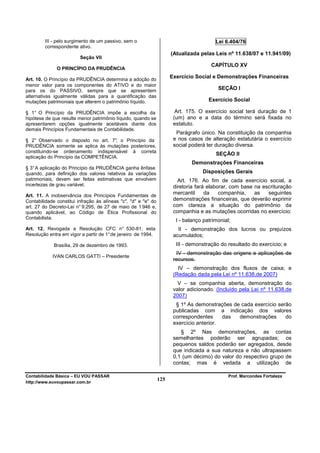 III - pelo surgimento de um passivo, sem o                                      Lei 6.404/76
         correspondente ativo.
                                                                      (Atualizada pelas Leis nº 11.638/07 e 11.941/09)
                         Seção VII
                                                                                       CAPÍTULO XV
              O PRINCÍPIO DA PRUDÊNCIA

Art. 10. O Princípio da PRUDÊNCIA determina a adoção do
                                                                      Exercício Social e Demonstrações Financeiras
menor valor para os componentes do ATIVO e do maior
para os do PASSIVO, sempre que se apresentem                                              SEÇÃO I
alternativas igualmente válidas para a quantificação das
mutações patrimoniais que alterem o patrimônio líquido.                               Exercício Social

§ 1° O Princípio da PRUDÊNCIA impõe a escolha da                        Art. 175. O exercício social terá duração de 1
hipótese de que resulte menor patrimônio líquido, quando se            (um) ano e a data do término será fixada no
apresentarem opções igualmente aceitáveis diante dos                   estatuto.
demais Princípios Fundamentais de Contabilidade.
                                                                        Parágrafo único. Na constituição da companhia
§ 2° Observado o disposto no art. 7° o Princípio da
                                     ,                                 e nos casos de alteração estatutária o exercício
PRUDÊNCIA somente se aplica às mutações posteriores,                   social poderá ter duração diversa.
constituindo-se ordenamento indispensável à correta
                                                                                         SEÇÃO II
aplicação do Princípio da COMPETÊNCIA.
                                                                               Demonstrações Financeiras
§ 3° A aplicação do Princípio da PRUDÊNCIA ganha ênfase
quando, para definição dos valores relativos às variações                          Disposições Gerais
patrimoniais, devem ser feitas estimativas que envolvem                  Art. 176. Ao fim de cada exercício social, a
incertezas de grau variável.                                           diretoria fará elaborar, com base na escrituração
Art. 11. A inobservância dos Princípios Fundamentais de
                                                                       mercantil     da    companhia,    as   seguintes
Contabilidade constitui infração às alíneas "c", "d" e "e" do          demonstrações financeiras, que deverão exprimir
art. 27 do Decreto-Lei n° 9.295, de 27 de maio de 1 946 e,             com clareza a situação do patrimônio da
quando aplicável, ao Código de Ética Profissional do                   companhia e as mutações ocorridas no exercício:
Contabilista.
                                                                        I - balanço patrimonial;
Art. 12. Revogada a Resolução CFC n° 530-81, esta                        II - demonstração dos lucros ou prejuízos
Resolução entra em vigor a partir de 1° de janeiro de 1994.            acumulados;
             Brasília, 29 de dezembro de 1993.                          III - demonstração do resultado do exercício; e
                                                                        IV - demonstração das origens e aplicações de
            IVAN CARLOS GATTI – Presidente
                                                                       recursos.
                                                                         IV – demonstração dos fluxos de caixa; e
                                                                       (Redação dada pela Lei nº 11.638,de 2007)
                                                                         V – se companhia aberta, demonstração do
                                                                       valor adicionado. (Incluído pela Lei nº 11.638,de
                                                                       2007)
                                                                        § 1º As demonstrações de cada exercício serão
                                                                       publicadas com a indicação dos valores
                                                                       correspondentes     das  demonstrações      do
                                                                       exercício anterior.
                                                                          § 2º Nas demonstrações, as contas
                                                                       semelhantes poderão ser agrupadas; os
                                                                       pequenos saldos poderão ser agregados, desde
                                                                       que indicada a sua natureza e não ultrapassem
                                                                       0,1 (um décimo) do valor do respectivo grupo de
                                                                       contas; mas é vedada a utilização de

Contabilidade Básica – EU VOU PASSAR                                                           Prof. Marcondes Fortaleza
http://www.euvoupassar.com.br
                                                                125
 