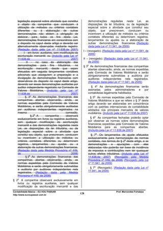 legislação especial sobre atividade que constitui          demonstrações reguladas nesta Lei, as
   o objeto da companhia que conduzam à                       disposições da lei tributária, ou de legislação
   utilização de métodos ou critérios contábeis               especial sobre a atividade que constitui seu
   diferentes ou à elaboração de outras                       objeto,   que     prescrevam,   conduzam     ou
   demonstrações não elidem a obrigação de                    incentivem a utilização de métodos ou critérios
   elaborar, para todos os fins desta Lei,                    contábeis diferentes ou determinem registros,
   demonstrações financeiras em consonância com               lançamentos ou ajustes ou a elaboração de
   o disposto no caput deste artigo e deverão ser             outras demonstrações financeiras. (Redação
   alternativamente observadas mediante registro:             dada pela Lei nº 11.941, de 2009)
   (Redação dada pela Lei nº 11.638,de 2007)
                                                          I – (revogado); (Redação dada pela Lei nº 11.941, de
         I – em livros auxiliares, sem modificação da
                                                               2009)
   escrituração mercantil; ou (Incluído pela Lei nº
   11.638,de                                    2007)     II – (revogado). (Redação dada pela Lei nº 11.941,
            II – no caso da elaboração das                    de 2009)
   demonstrações para fins tributários, na                    o
                                                          § 3 As demonstrações financeiras das companhias
   escrituração mercantil, desde que sejam                   abertas observarão, ainda, as normas expedidas
   efetuados em seguida lançamentos contábeis                pela Comissão de Valores Mobiliários e serão
   adicionais que assegurem a preparação e a                 obrigatoriamente submetidas a auditoria por
   divulgação de demonstrações financeiras com               auditores independentes nela registrados.
   observância do disposto no caput deste artigo,            (Redação dada pela Lei nº 11.941, de 2009)
   devendo ser essas demonstrações auditadas por
   auditor independente registrado na Comissão de               § 4º As demonstrações financeiras serão
   Valores Mobiliários. (Incluído pela Lei nº                 assinadas      pelos  administradores e por
   11.638,de                                    2007)         contabilistas legalmente habilitados.
          § 3º As demonstrações financeiras das                    o
                                                               § 5 As normas expedidas pela Comissão de
   companhias abertas observarão, ainda, as                                                               o
                                                              Valores Mobiliários a que se refere o § 3 deste
   normas expedidas pela Comissão de Valores                  artigo deverão ser elaboradas em consonância
   Mobiliários, e serão obrigatoriamente auditadas            com os padrões internacionais de contabilidade
   por auditores independentes registrados na                 adotados nos principais mercados de valores
   mesma                                   comissão.          mobiliários. (Incluído pela Lei nº 11.638,de 2007)
                  o
                §2 A       companhia       observará               o
   exclusivamente em livros ou registros auxiliares,            § 6 As companhias fechadas poderão optar
   sem qualquer modificação da escrituração                   por observar as normas sobre demonstrações
   mercantil e das demonstrações reguladas nesta              financeiras expedidas pela Comissão de Valores
   Lei, as disposições da lei tributária, ou de               Mobiliários para as companhias abertas.
   legislação especial sobre a atividade que                  (Incluído pela Lei nº 11.638,de 2007)
                                                                       o
   constitui seu objeto, que prescrevam, conduzam               § 7 Os lançamentos de ajuste efetuados
   ou incentivem a utilização de métodos ou                   exclusivamente para harmonização de normas
                                                                                             o
   critérios contábeis diferentes ou determinem               contábeis, nos termos do § 2 deste artigo, e as
   registros, lançamentos ou ajustes ou a                     demonstrações      e    apurações     com    eles
   elaboração de outras demonstrações financeiras.            elaboradas não poderão ser base de incidência
   (Redação dada pela Medida Provisória nº 449,               de impostos e contribuições nem ter quaisquer
   de                                           2008)         outros efeitos tributários. (Incluído pela Lei nº
              o
           § 3 As demonstrações financeiras das               11.638,de 2007) (Revogado pela Medida
   companhias abertas observarão, ainda, as                   Provisória nº 449, de 2008) (Revogado pela Lei
   normas expedidas pela Comissão de Valores                  nº 11.941, de 2009)
   Mobiliários e serão obrigatoriamente submetidas                 o
                                                               § 7 (Revogado). (Redação dada pela Lei nº
   a auditoria por auditores independentes nela
                                                              11.941, de 2009)
   registrados. (Redação dada pela Medida
   Provisória nº 449, de 2008)
   o
§ 2 A companhia observará exclusivamente em
   livros ou registros auxiliares, sem qualquer
   modificação da escrituração mercantil e das
Contabilidade Básica – EU VOU PASSAR                                                 Prof. Marcondes Fortaleza
http://www.euvoupassar.com.br
                                                        128
 