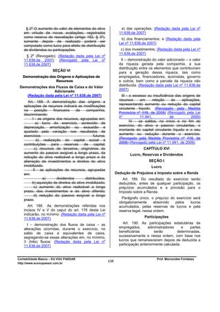 § 2º O aumento do valor de elementos do ativo                     a) das operações; (Redação dada pela Lei nº
   em virtude de novas avaliações, registrados                       11.638,de 2007)
   como reserva de reavaliação (artigo 182, § 3º),
                                                                      b) dos financiamentos; e (Redação dada pela
   somente depois de realizado poderá ser
                                                                     Lei nº 11.638,de 2007)
   computado como lucro para efeito de distribuição
   de dividendos ou participações.                                    c) dos investimentos; (Redação dada pela Lei nº
         o                                                           11.638,de 2007)
    § 2 (Revogado). (Redação dada pela Lei nº
   11.638,de 2007) (Revogado pela Lei nº                              II – demonstração do valor adicionado – o valor
   11.638,de 2007)                                                   da riqueza gerada pela companhia, a sua
                                                                     distribuição entre os elementos que contribuíram
                      SEÇÃO VI
                                                                     para a geração dessa riqueza, tais como
   Demonstração das Origens e Aplicações de                          empregados, financiadores, acionistas, governo
                   Recursos                                          e outros, bem como a parcela da riqueza não
 Demonstrações dos Fluxos de Caixa e do Valor                        distribuída. (Redação dada pela Lei nº 11.638,de
                  Adicionado                                         2007)
    (Redação dada pela Lei nº 11.638,de 2007)                          III - o excesso ou insuficiência das origens de
                                                                     recursos      em      relação    às    aplicações,
      Art. 188. A demonstração das origens e
   aplicações de recursos indicará as modificações                   representando aumento ou redução do capital
   na      posição    financeira     da    companhia,                circulante líquido; (Revogado pela Medida
                                                                     Provisória nº 449, de 2008) (Revogado pela Lei
   discriminando:
                                                                     nº            11.941,          de            2009)
         I - as origens dos recursos, agrupadas em:
                                                                             IV - os saldos, no início e no fim do
           a) lucro do exercício, acrescido de
   depreciação, amortização ou exaustão e                            exercício, do ativo e passivo circulantes, o
   ajustado pela variação nos resultados de                          montante do capital circulante líquido e o seu
                                                                     aumento ou redução durante o exercício.
   exercícios                                    futuros;
                                                                     (Revogado pela Medida Provisória nº 449, de
            b) realização do capital social e
                                                                     2008) (Revogado pela Lei nº 11.941, de 2009)
   contribuições     para     reservas    de      capital;
          c) recursos de terceiros, originários do                                  CAPÍTULO XVI
   aumento do passivo exigível a longo prazo, da                           Lucro, Reservas e Dividendos
   redução do ativo realizável a longo prazo e da
   alienação de investimentos e direitos do ativo                                      SEÇÃO I
   imobilizado.                                                                         Lucro
         II - as aplicações de recursos, agrupadas
   em:                                                             Dedução de Prejuízos e Imposto sobre a Renda
                a)       dividendos        distribuídos;               Art. 189. Do resultado do exercício serão
         b) aquisição de direitos do ativo imobilizado;              deduzidos, antes de qualquer participação, os
          c) aumento do ativo realizável a longo                     prejuízos acumulados e a provisão para o
   prazo, dos investimentos e do ativo diferido;                     Imposto sobre a Renda.
          d) redução do passivo exigível a longo
   prazo.                                                              Parágrafo único. o prejuízo do exercício será
                                                                     obrigatoriamente     absorvido  pelos     lucros
     Art. 188. As demonstrações referidas nos                        acumulados, pelas reservas de lucros e pela
   incisos IV e V do caput do art. 176 desta Lei                     reserva legal, nessa ordem.
   indicarão, no mínimo: (Redação dada pela Lei nº
   11.638,de 2007)                                                                  Participações

     I – demonstração dos fluxos de caixa – as                          Art. 190. As participações estatutárias de
   alterações ocorridas, durante o exercício, no                     empregados,      administradores      e   partes
   saldo de caixa e equivalentes de caixa,                           beneficiárias        serão         determinadas,
   segregando-se essas alterações em, no mínimo,                     sucessivamente e nessa ordem, com base nos
   3 (três) fluxos: (Redação dada pela Lei nº                        lucros que remanescerem depois de deduzida a
   11.638,de 2007)                                                   participação anteriormente calculada.


Contabilidade Básica – EU VOU PASSAR                                                        Prof. Marcondes Fortaleza
http://www.euvoupassar.com.br
                                                             135
 