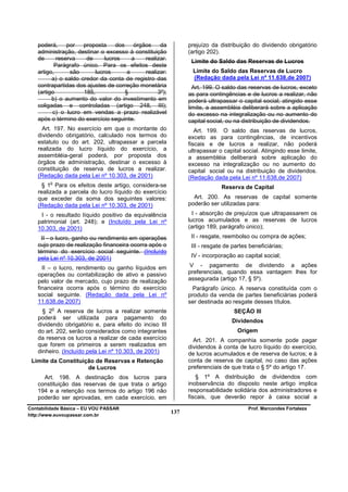 poderá,     por   proposta    dos     órgãos    da          prejuízo da distribuição do dividendo obrigatório
   administração, destinar o excesso à constituição            (artigo 202).
   de      reserva    de     lucros     a    realizar.          Limite do Saldo das Reservas de Lucros
          Parágrafo único. Para os efeitos deste
   artigo,      são      lucros       a      realizar:          Limite do Saldo das Reservas de Lucro
         a) o saldo credor da conta de registro das             (Redação dada pela Lei nº 11.638,de 2007)
   contrapartidas dos ajustes de correção monetária              Art. 199. O saldo das reservas de lucros, exceto
   (artigo           185,            §            3º);         as para contingências e de lucros a realizar, não
         b) o aumento do valor do investimento em              poderá ultrapassar o capital social; atingido esse
   coligadas e controladas (artigo 248, III);                  limite, a assembléia deliberará sobre a aplicação
         c) o lucro em vendas a prazo realizável               do excesso na integralização ou no aumento do
   após o término do exercício seguinte.                       capital social, ou na distribuição de dividendos.
     Art. 197. No exercício em que o montante do                  Art. 199. O saldo das reservas de lucros,
   dividendo obrigatório, calculado nos termos do              exceto as para contingências, de incentivos
   estatuto ou do art. 202, ultrapassar a parcela              fiscais e de lucros a realizar, não poderá
   realizada do lucro líquido do exercício, a                  ultrapassar o capital social. Atingindo esse limite,
   assembléia-geral poderá, por proposta dos                   a assembléia deliberará sobre aplicação do
   órgãos de administração, destinar o excesso à               excesso na integralização ou no aumento do
   constituição de reserva de lucros a realizar.               capital social ou na distribuição de dividendos.
   (Redação dada pela Lei nº 10.303, de 2001)                  (Redação dada pela Lei nº 11.638,de 2007)
        o
     § 1 Para os efeitos deste artigo, considera-se                         Reserva de Capital
   realizada a parcela do lucro líquido do exercício
   que exceder da soma dos seguintes valores:                    Art. 200. As reservas de capital somente
   (Redação dada pela Lei nº 10.303, de 2001)                  poderão ser utilizadas para:
    I - o resultado líquido positivo da equivalência             I - absorção de prejuízos que ultrapassarem os
   patrimonial (art. 248); e (Incluído pela Lei nº             lucros acumulados e as reservas de lucros
   10.303, de 2001)                                            (artigo 189, parágrafo único);
    II - o lucro, ganho ou rendimento em operações              II - resgate, reembolso ou compra de ações;
   cujo prazo de realização financeira ocorra após o            III - resgate de partes beneficiárias;
   término do exercício social seguinte. (Incluído
   pela Lei nº 10.303, de 2001)                                 IV - incorporação ao capital social;

     II – o lucro, rendimento ou ganho líquidos em             V - pagamento de dividendo a ações
   operações ou contabilização de ativo e passivo              preferenciais, quando essa vantagem lhes for
   pelo valor de mercado, cujo prazo de realização             assegurada (artigo 17, § 5º).
   financeira ocorra após o término do exercício                 Parágrafo único. A reserva constituída com o
   social seguinte. (Redação dada pela Lei nº                  produto da venda de partes beneficiárias poderá
   11.638,de 2007)                                             ser destinada ao resgate desses títulos.
         o
     § 2 A reserva de lucros a realizar somente                                  SEÇÃO III
   poderá ser utilizada para pagamento do
                                                                                Dividendos
   dividendo obrigatório e, para efeito do inciso III
   do art. 202, serão considerados como integrantes                                Origem
   da reserva os lucros a realizar de cada exercício             Art. 201. A companhia somente pode pagar
   que forem os primeiros a serem realizados em                dividendos à conta de lucro líquido do exercício,
   dinheiro. (Incluído pela Lei nº 10.303, de 2001)            de lucros acumulados e de reserva de lucros; e à
 Limite da Constituição de Reservas e Retenção                 conta de reserva de capital, no caso das ações
                     de Lucros                                 preferenciais de que trata o § 5º do artigo 17.
     Art. 198. A destinação dos lucros para                       § 1º A distribuição de dividendos com
   constituição das reservas de que trata o artigo             inobservância do disposto neste artigo implica
   194 e a retenção nos termos do artigo 196 não               responsabilidade solidária dos administradores e
   poderão ser aprovadas, em cada exercício, em                fiscais, que deverão repor à caixa social a
Contabilidade Básica – EU VOU PASSAR                                                   Prof. Marcondes Fortaleza
http://www.euvoupassar.com.br
                                                         137
 
