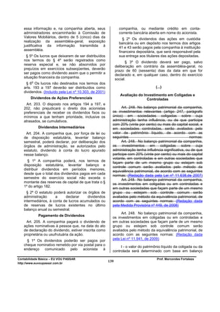 essa informação e, na companhia aberta, seus                 companhia, ou mediante crédito em conta-
   administradores encaminharão à Comissão de                   corrente bancária aberta em nome do acionista.
   Valores Mobiliários, dentro de 5 (cinco) dias da
                                                                   § 2º Os dividendos das ações em custódia
   realização da assembléia-geral, exposição
                                                                bancária ou em depósito nos termos dos artigos
   justificativa da informação transmitida à
                                                                41 e 43 serão pagos pela companhia à instituição
   assembléia.
                                                                financeira depositária, que será responsável pela
    § 5º Os lucros que deixarem de ser distribuídos             sua entrega aos titulares das ações depositadas.
   nos termos do § 4º serão registrados como
                                                                     § 3º O dividendo deverá ser pago, salvo
   reserva especial e, se não absorvidos por
                                                              deliberação em contrário da assembléia-geral, no
   prejuízos em exercícios subseqüentes, deverão
                                                              prazo de 60 (sessenta) dias da data em que for
   ser pagos como dividendo assim que o permitir a            declarado e, em qualquer caso, dentro do exercício
   situação financeira da companhia.                          social.
        o
    § 6 Os lucros não destinados nos termos dos
   arts. 193 a 197 deverão ser distribuídos como                                      (...)
   dividendos. (Incluído pela Lei nº 10.303, de 2001)
                                                                 Avaliação do Investimento em Coligadas e
        Dividendos de Ações Preferenciais                                       Controladas
    Art. 203. O disposto nos artigos 194 a 197, e
   202, não prejudicará o direito dos acionistas                Art. 248. No balanço patrimonial da companhia,
   preferenciais de receber os dividendos fixos ou        os investimentos relevantes (artigo 247, parágrafo
   mínimos a que tenham prioridade, inclusive os          único) em sociedades coligadas sobre cuja
   atrasados, se cumulativos.                             administração tenha influência, ou de que participe
                                                          com 20% (vinte por cento) ou mais do capital social, e
            Dividendos Intermediários                     em sociedades controladas, serão avaliados pelo
    Art. 204. A companhia que, por força de lei ou        valor de patrimônio líquido, de acordo com as
   de disposição estatutária, levantar balanço            seguintes                                       normas:
   semestral, poderá declarar, por deliberação dos              Art. 248. No balanço patrimonial da companhia,
   órgãos de administração, se autorizados pelo           os investimentos em coligadas sobre cuja
   estatuto, dividendo à conta do lucro apurado           administração tenha influência significativa, ou de que
   nesse balanço.                                         participe com 20% (vinte por cento) ou mais do capital
                                                          votante, em controladas e em outras sociedades que
     § 1º A companhia poderá, nos termos de               façam parte de um mesmo grupo ou estejam sob
   disposição estatutária, levantar balanço e
                                                          controle comum serão avaliados pelo método da
   distribuir dividendos em períodos menores,
                                                          equivalência patrimonial, de acordo com as seguintes
   desde que o total dos dividendos pagos em cada
                                                          normas: (Redação dada pela Lei nº 11.638,de 2007)
   semestre do exercício social não exceda o
                                                                Art. 248. No balanço patrimonial da companhia,
   montante das reservas de capital de que trata o §      os investimentos em coligadas ou em controladas e
   1º do artigo 182.                                      em outras sociedades que façam parte de um mesmo
     § 2º O estatuto poderá autorizar os órgãos de        grupo ou estejam sob controle comum serão
   administração      a     declarar     dividendos       avaliados pelo método da equivalência patrimonial, de
   intermediários, à conta de lucros acumulados ou        acordo com as seguintes normas: (Redação dada
   de reservas de lucros existentes no último             pela Medida Provisória nº 449, de 2008)
   balanço anual ou semestral.
                                                               Art. 248. No balanço patrimonial da companhia,
            Pagamento de Dividendos
                                                          os investimentos em coligadas ou em controladas e
    Art. 205. A companhia pagará o dividendo de           em outras sociedades que façam parte de um mesmo
   ações nominativas à pessoa que, na data do ato         grupo ou estejam sob controle comum serão
   de declaração do dividendo, estiver inscrita como      avaliados pelo método da equivalência patrimonial, de
   proprietária ou usufrutuária da ação.                  acordo com as seguintes normas: (Redação dada
                                                          pela Lei nº 11.941, de 2009)
     § 1º Os dividendos poderão ser pagos por
   cheque nominativo remetido por via postal para o
                                                               I - o valor do patrimônio líquido da coligada ou da
   endereço   comunicado     pelo    acionista    à
                                                          controlada será determinado com base em balanço

Contabilidade Básica – EU VOU PASSAR                                                  Prof. Marcondes Fortaleza
http://www.euvoupassar.com.br
                                                        139
 
