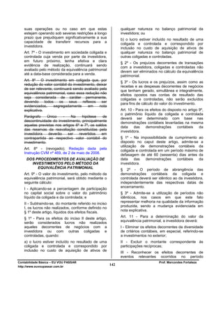 suas operações ou no caso em que estas                     qualquer natureza no balanço patrimonial da
   estejam operando sob severas restrições a longo            investidora; ou
   prazo que prejudiquem significativamente a sua
                                                              b) o lucro estiver incluído no resultado de uma
   capacidade de transferir recursos para a
                                                              coligada e controlada e correspondido por
   investidora.
                                                              inclusão no custo de aquisição de ativos de
   Art. 7º - O investimento em sociedade coligada e           qualquer natureza no balanço patrimonial de
   controlada cuja venda por parte da investidora,            outras coligadas e controladas.
   em futuro próximo, tenha efetiva e clara
                                                              § 2º - Os prejuízos decorrentes de transações
   evidência de realização, continuará sendo
                                                              com a investidora, coligadas e controladas não
   avaliado pelo método da equivalência patrimonial
                                                              devem ser eliminados no cálculo da equivalência
   até a data-base considerada para a venda.                  patrimonial.
   Art. 8º - O investimento em coligada que, por              § 3º - Os lucros e os prejuízos, assim como as
   redução do valor contábil do investimento, deixar
                                                              receitas e as despesas decorrentes de negócios
   de ser relevante, continuará sendo avaliado pela
                                                              que tenham gerado, simultânea e integralmente,
   equivalência patrimonial, caso essa redução não            efeitos opostos nas contas de resultado das
   seja considerada de caráter permanente,                    coligadas e controladas, não serão excluídos
   devendo      todos   os    seus    reflexos   ser
                                                              para fins de cálculo do valor do investimento.
   evidenciados,     segregadamente       em   nota
   explicativa.                                               Art. 10 - Para os efeitos do disposto no artigo 9º,
                                                              o patrimônio líquido da coligada e controlada
   Parágrafo     Único   -    Na     hipótese    de           deverá ser determinado com base nas
   descontinuidade do investimento, principalmente
                                                              demonstrações contábeis levantadas na mesma
   aquelas previstas nos artigos 6º e 7º, os saldos
                                                              data     das   demonstrações      contábeis     da
   das reservas de reavaliação constituídas pela
                                                              investidora.
   investidora   deverão     ser   revertidos   em
   contrapartida ao respectivo valor contábil do              § 1º - Na impossibilidade de cumprimento ao
   investimento.                                              disposto no caput deste artigo, admite-se a
                                                              utilização de demonstrações contábeis da
   Art. 8º - (revogado); Redação dada pela
                                                              coligada e controlada em um período máximo de
   Instrução CVM nº 469, de 2 de maio de 2008.                defasagem de até 60 (sessenta) dias antes da
     DOS PROCEDIMENTOS DE AVALIAÇÃO DE                        data     das  demonstrações     contábeis  da
       INVESTIMENTOS PELO MÉTODO DA                           investidora.
          EQUIVALÊNCIA PATRIMONIAL
                                                              § 2º - O período de abrangência das
   Art. 9º - O valor do investimento, pelo método da          demonstrações contábeis da coligada e
   equivalência patrimonial, será obtido mediante o           controlada deverá ser idêntico ao da investidora,
   seguinte cálculo:                                          independentemente das respectivas datas de
                                                              encerramento.
   I - Aplicando-se a percentagem de participação
   no capital social sobre o valor do patrimônio              § 3º - Admite-se a utilização de períodos não
   líquido da coligada e da controlada; e                     idênticos, nos casos em que este fato
                                                              representar melhoria na qualidade da informação
   II - Subtraindo-se, do montante referido no inciso
                                                              produzida, sendo a mudança evidenciada em
   I, os lucros não realizados, conforme definido no
   § 1º deste artigo, líquidos dos efeitos fiscais.           nota explicativa.

   § 1º - Para os efeitos do inciso II deste artigo,          Art. 11 - Para a determinação do valor da
                                                              equivalência patrimonial, a investidora deverá:
   serão considerados lucros não realizados
   aqueles decorrentes de negócios com a                      I - Eliminar os efeitos decorrentes da diversidade
   investidora ou com outras coligadas e                      de critérios contábeis, em especial, referindo-se
   controladas, quando:                                       a investimentos no exterior;
   a) o lucro estiver incluído no resultado de uma            II - Excluir o montante correspondente às
   coligada e controlada e correspondido por                  participações recíprocas;
   inclusão no custo de aquisição de ativos de
                                                              III - Reconhecer os efeitos decorrentes de
                                                              eventos relevantes ocorridos no período
Contabilidade Básica – EU VOU PASSAR                                                 Prof. Marcondes Fortaleza
http://www.euvoupassar.com.br
                                                        142
 
