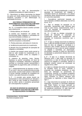 intermediário, no caso de demonstrações                     Art. 13 - Para efeito de contabilização, o custo de
   contábeis levantadas em datas diversas; e                   aquisição de investimento em coligada e
                                                               controlada deverá ser desdobrado e os valores
 IV - Reconhecer os efeitos decorrentes de classes
                                                               resultantes desse desdobramento contabilizados
 de ações com direito preferencial de dividendo fixo,
                                                               em subcontas separadas:
 dividendo cumulativo e com diferenciação na
 participação de lucros.                                       I - Equivalência patrimonial baseada em
                                                               demonstrações contábeis elaboradas nos termos
        DAS PERDAS PERMANENTES EM                              do art. 10; e
   INVESTIMENTOS AVALIADOS PELO MÉTODO
        DA EQUIVALÊNCIA PATRIMONIAL                            II - Ágio ou deságio na aquisição ou na
                                                               subscrição, representado pela diferença para
   Art. 12 - A investidora deverá constituir provisão          mais ou para menos, respectivamente, entre o
   para cobertura de:                                          custo de aquisição do investimento e a
   I - Perdas efetivas, em virtude de:                         equivalência patrimonial.

   a) eventos que resultarem em perdas não                     Art. 14 - O    ágio ou deságio computado na
   provisionadas pelas coligadas e controladas em              ocasião da      aquisição ou subscrição do
   suas demonstrações contábeis; ou                            investimento   deverá ser contabilizado com
                                                               indicação do    fundamento econômico que o
   b) responsabilidade formal ou operacional para              determinou.
   cobertura de passivo a descoberto.
                                                               § 1º - O ágio ou deságio decorrente da diferença
   II - Perdas potenciais, estimadas em virtude de:            entre o valor de mercado de parte ou de todos os
   a) tendência de perecimento do investimento;                bens do ativo da coligada e controlada e o
                                                               respectivo valor contábil, deverá ser amortizado
   b) elevado risco de paralisação de operações de             na proporção em que o ativo for sendo realizado
   coligadas e controladas;                                    na coligada e controlada, por depreciação,
   c) eventos que possam prever perda parcial ou               amortização, exaustão ou baixa em decorrência
   total do valor contábil do investimento ou do               de alienação ou perecimento desses bens ou do
   montante de créditos contra as coligadas e                  investimento.
   controladas; ou                                             § 2º - O ágio ou o deságio decorrente da
   d) cobertura de garantias, avais, fianças,                  diferença entre o valor pago na aquisição do
   hipotecas ou penhor concedidos, em favor de                 investimento e o valor de mercado dos ativos e
   coligadas e controladas, referentes a obrigações            passivos da coligada ou controlada, referido no
   vencidas ou vincendas quando caracterizada a                parágrafo anterior, deverá ser amortizado da
   incapacidade de pagamentos pela controlada ou               seguinte forma. (NR)*
   coligada.                                                   a) o ágio ou o deságio decorrente de expectativa
   § 1º - Independentemente do disposto na letra "             de resultado futuro no prazo, extensão e
   b" do inciso I, deve ser constituída ainda provisão         proporção dos resultados projetados, ou pela
   para perdas, quando existir passivo a descoberto            baixa por alienação ou perecimento do
   e houver intenção manifesta da investidora em               investimento, devendo os resultados projetados
   manter o seu apoio financeiro à investida.                  serem objeto de verificação anual, a fim de que
                                                               sejam revisados os critérios utilizados para
   § 2º - A provisão para perdas deverá ser
                                                               amortização ou registrada a baixa integral do
   apresentada no ativo permanente por dedução e
                                                               ágio; e
   até o limite do valor contábil do investimento a
   que se referir, sendo o excedente apresentado               b) o ágio decorrente da aquisição do direito de
   em conta específica no passivo.                             exploração, concessão ou permissão delegadas
                                                               pelo Poder Público no prazo estimado ou
                                                               contratado de utilização, de vigência ou de perda
      DO ÁGIO OU DESÁGIO NA AQUISIÇÃO DE                       de substância econômica, ou pela baixa por
     INVESTIMENTO AVALIADO PELO MÉTODO                         alienação ou perecimento do investimento.
         DA EQUIVALÊNCIA PATRIMONIAL


Contabilidade Básica – EU VOU PASSAR                                                  Prof. Marcondes Fortaleza
http://www.euvoupassar.com.br
                                                         143
 
