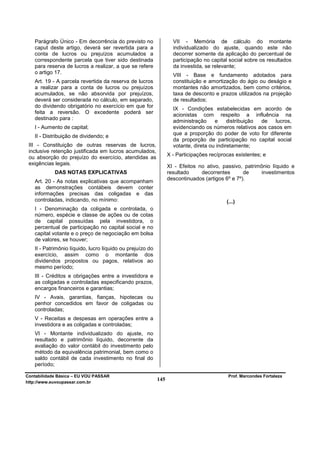 Parágrafo Único - Em decorrência do previsto no                 VII - Memória de cálculo do montante
   caput deste artigo, deverá ser revertida para a                 individualizado do ajuste, quando este não
   conta de lucros ou prejuízos acumulados a                       decorrer somente da aplicação do percentual de
   correspondente parcela que tiver sido destinada                 participação no capital social sobre os resultados
   para reserva de lucros a realizar, a que se refere              da investida, se relevante;
   o artigo 17.
                                                                   VIII - Base e fundamento adotados para
   Art. 19 - A parcela revertida da reserva de lucros              constituição e amortização do ágio ou deságio e
   a realizar para a conta de lucros ou prejuízos                  montantes não amortizados, bem como critérios,
   acumulados, se não absorvida por prejuízos,                     taxa de desconto e prazos utilizados na projeção
   deverá ser considerada no cálculo, em separado,                 de resultados;
   do dividendo obrigatório no exercício em que for
                                                                   IX - Condições estabelecidas em acordo de
   feita a reversão. O excedente poderá ser                        acionistas com respeito a influência na
   destinado para :
                                                                   administração     e     distribuição de  lucros,
   I - Aumento de capital;                                         evidenciando os números relativos aos casos em
                                                                   que a proporção do poder de voto for diferente
   II - Distribuição de dividendo; e
                                                                   da proporção de participação no capital social
 III - Constituição de outras reservas de lucros,                  votante, direta ou indiretamente;
 inclusive retenção justificada em lucros acumulados,
                                                                 X - Participações recíprocas existentes; e
 ou absorção do prejuízo do exercício, atendidas as
 exigências legais.
                                                                 XI - Efeitos no ativo, passivo, patrimônio líquido e
            DAS NOTAS EXPLICATIVAS                               resultado     decorrentes       de     investimentos
                                                                 descontinuados (artigos 6º e 7º).
   Art. 20 - As notas explicativas que acompanham
   as demonstrações contábeis devem conter
   informações precisas das coligadas e das
   controladas, indicando, no mínimo:                                                     (...)
   I - Denominação da coligada e controlada, o
   número, espécie e classe de ações ou de cotas
   de capital possuídas pela investidora, o
   percentual de participação no capital social e no
   capital votante e o preço de negociação em bolsa
   de valores, se houver;
   II - Patrimônio líquido, lucro líquido ou prejuízo do
   exercício, assim como o montante dos
   dividendos propostos ou pagos, relativos ao
   mesmo período;
   III - Créditos e obrigações entre a investidora e
   as coligadas e controladas especificando prazos,
   encargos financeiros e garantias;
   IV - Avais, garantias, fianças, hipotecas ou
   penhor concedidos em favor de coligadas ou
   controladas;
   V - Receitas e despesas em operações entre a
   investidora e as coligadas e controladas;
   VI - Montante individualizado do ajuste, no
   resultado e patrimônio líquido, decorrente da
   avaliação do valor contábil do investimento pelo
   método da equivalência patrimonial, bem como o
   saldo contábil de cada investimento no final do
   período;

Contabilidade Básica – EU VOU PASSAR                                                       Prof. Marcondes Fortaleza
http://www.euvoupassar.com.br
                                                           145
 