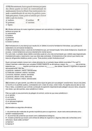 20 ) Muitas estruturas do nosso organismo possuem em sua estrutura o colágeno. Quimicamente, o colágeno
pertence ao grupo de:
a) carboidratos
b) lipídeos
c) proteínas
d) glicídeos
e) ácidos nucléicos
21)A fenilcetonúria é uma doença que resulta de um defeito na enzima fenilalanina hidroxilase, que participa do
catabolismo do aminoácido fenilalanina.
A falta de hidroxilase produz o acúmulo de fenilalanina que, por transaminação, forma ácido fenilpirúvico. Quando em
excesso, o ácido fenilpirúvico provoca retardamento mental severo.
Por outro lado, o portador desse defeito enzimático pode ter uma vida normal desde que o defeito seja diagnosticado
imediatamente após o nascimento e que sua dieta seja controlada. A fenilcetonúria é tão comum que mesmo nas
latas de refrigerantes dietéticos existe o aviso: "Este produto contém fenilcetonúricos!".
Qual o principal cuidado a tomar com a dieta alimentar de um portador desse defeito enzimático? Por quê? 9.
(Udesc) Assinale a alternativa que completa CORRETAMENTE as afirmativas a seguir: As_________ são proteínas
especiais que_________ reações químicas que ocorrem no_________ das células. Quando o organismo é aquecido
demasiadamente, elas são__________.
a) gorduras; catalisam; interior; desnaturadas
b) moléculas; aceleram; exterior; recriadas
c) enzimas; retardam; exterior; derretidas
d) gorduras; alteram; limite; destruídas
e) enzimas; catalisam; interior; desnaturadas
22)Considere um gato siamês, que difere de outras raças de gatos por sua pelagem característica: escura nas patas,
no focinho e no pavilhão auditivo, contrastando com o resto do corpo, onde é clara. As regiões escuras são as mais
frias e nelas, a substância que controla a produção do pigmento responsável pela pelagem escura é ativa, enquanto
nas claras, que são quentes, essa substância é inativa.
Pela sua ação no escurecimento da pelagem do animal, conclui-se que essa substância é:
a) um glicídio
b) um lipídio
c) uma enzima
d) um glicosaminoglicano
e) uma vitamina
23)Considere as seguintes afirmativas:
I - As proteínas são moléculas de grande importância para os organismos - atuam tanto estruturalmente como
também metabolicamente.
II - As enzimas são proteínas que atuam como catalisadores biológicos.
III - Existem proteínas que atuam como linhas de defesa do organismo e algumas delas são conhecidas como
anticorpos. Quais estão corretas?
a) Apenas I
b) Apenas II
 