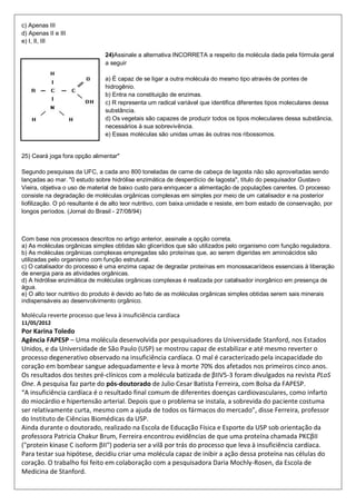 c) Apenas III
d) Apenas II e III
e) I, II, III
24)Assinale a alternativa INCORRETA a respeito da molécula dada pela fórmula geral
a seguir
a) É capaz de se ligar a outra molécula do mesmo tipo através de pontes de
hidrogênio.
b) Entra na constituição de enzimas.
c) R representa um radical variável que identifica diferentes tipos moleculares dessa
substância.
d) Os vegetais são capazes de produzir todos os tipos moleculares dessa substância,
necessários à sua sobrevivência.
e) Essas moléculas são unidas umas às outras nos ribossomos.
25) Ceará joga fora opção alimentar"
Segundo pesquisas da UFC, a cada ano 800 toneladas de carne de cabeça de lagosta não são aproveitadas sendo
lançadas ao mar. "0 estudo sobre hidrólise enzimática de desperdício de lagosta", título do pesquisador Gustavo
Vieira, objetiva o uso de material de baixo custo para enriquecer a alimentação de populações carentes. O processo
consiste na degradação de moléculas orgânicas complexas em simples por meio de um catalisador e na posterior
liofilização. O pó resultante é de alto teor nutritivo, com baixa umidade e resiste, em bom estado de conservação, por
longos períodos. (Jornal do Brasil - 27/08/94)
Com base nos processos descritos no artigo anterior, assinale a opção correta.
a) As moléculas orgânicas simples obtidas são glicerídios que são utilizados pelo organismo com função reguladora.
b) As moléculas orgânicas complexas empregadas são proteínas que, ao serem digeridas em aminoácidos são
utilizadas pelo organismo com função estrutural.
c) O catalisador do processo é uma enzima capaz de degradar proteínas em monossacarídeos essenciais à liberação
de energia para as atividades orgânicas.
d) A hidrólise enzimática de moléculas orgânicas complexas é realizada por catalisador inorgânico em presença de
água.
e) O alto teor nutritivo do produto é devido ao fato de as moléculas orgânicas simples obtidas serem sais minerais
indispensáveis ao desenvolvimento orgânico.
Molécula reverte processo que leva à insuficiência cardíaca
11/05/2012
Por Karina Toledo
Agência FAPESP – Uma molécula desenvolvida por pesquisadores da Universidade Stanford, nos Estados
Unidos, e da Universidade de São Paulo (USP) se mostrou capaz de estabilizar e até mesmo reverter o
processo degenerativo observado na insuficiência cardíaca. O mal é caracterizado pela incapacidade do
coração em bombear sangue adequadamente e leva à morte 70% dos afetados nos primeiros cinco anos.
Os resultados dos testes pré-clínicos com a molécula batizada de βIIV5-3 foram divulgados na revista PLoS
One. A pesquisa faz parte do pós-doutorado de Julio Cesar Batista Ferreira, com Bolsa da FAPESP.
“A insuficiência cardíaca é o resultado final comum de diferentes doenças cardiovasculares, como infarto
do miocárdio e hipertensão arterial. Depois que o problema se instala, a sobrevida do paciente costuma
ser relativamente curta, mesmo com a ajuda de todos os fármacos do mercado”, disse Ferreira, professor
do Instituto de Ciências Biomédicas da USP.
Ainda durante o doutorado, realizado na Escola de Educação Física e Esporte da USP sob orientação da
professora Patricia Chakur Brum, Ferreira encontrou evidências de que uma proteína chamada PKCβII
("protein kinase C isoform βII") poderia ser a vilã por trás do processo que leva à insuficiência cardíaca.
Para testar sua hipótese, decidiu criar uma molécula capaz de inibir a ação dessa proteína nas células do
coração. O trabalho foi feito em colaboração com a pesquisadora Daria Mochly-Rosen, da Escola de
Medicina de Stanford.
 