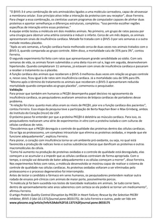 “O βIIV5-3 é uma combinação de seis aminoácidos ligados a uma molécula carreadora, capaz de atravessar
a membrana celular. Esse princípio ativo inibe a interação da proteína com seu receptor”, disse Ferreira.
Para chegar a essa combinação, os cientistas usaram programas de computador capazes de alinhar duas
proteínas e apontar semelhanças e diferenças estruturais, completou. “Isso permite escolher regiões
específicas de interação entre essas proteínas.”
A equipe então testou a molécula em dois modelos animais. No primeiro, um grupo de ratos passou por
uma cirurgia para obstruir uma artéria coronária e induzir o infarto. Cerca de um mês depois, os animais
apresentaram sinais de insuficiência cardíaca. Metade foi tratada com o βIIV5-3 por seis semanas e a outra
metade recebeu placebo.
“Após as seis semanas, a função cardíaca havia melhorado cerca de duas vezes nos animais tratados com o
βIIV5-3, quando comparada ao grupo controle. Além disso, a mortalidade caiu de 35% para 3%”, contou
Ferreira.
O segundo experimento foi feito com ratos que apresentavam grande sensibilidade ao sódio. Com seis
semanas de vida, os animais foram submetidos a uma dieta rica em sal e, logo em seguida, desenvolveram
hipertensão. Quando completaram 11 semanas, já estavam com sinais de insuficiência cardíaca e passaram
a receber o tratamento ou o placebo.
A função cardíaca dos animais que receberam o βIIV5-3 melhorou duas vezes em relação ao grupo controle
e, nesse caso, ficou igual à de ratos sem insuficiência cardíaca. Já a mortalidade caiu de 50% para 0%.
“Mesmo após o término do tratamento os animais que receberam o βIIV5-3 apresentaram reduzida
mortalidade quando comparados ao grupo placebo”, comemorou o pesquisador.
Validação
Para provar que também em humanos a PKCβII desempenha papel decisivo no agravamento da
insuficiência cardíaca, os pesquisadores avaliaram amostras de biópsia cardíacas de portadores desse
problema.
“A relação foi clara: quanto mais altos eram os níveis de PKCβII, pior era a função cardíaca dos pacientes”,
contou Ferreira. Essa etapa da pesquisa teve a participação de Berta Napchan Boer e Max Grinberg, ambos
do Instituto do Coração (Incor) da USP.
O próximo passo foi entender por que a proteína PKCβII é deletéria ao músculo cardíaco. Para isso, os
pesquisadores realizaram uma série de experimentos in vitro com a proteína isolada e com culturas de
células cardíacas de ratos.
“Descobrimos que a PKCβII desregula o controle de qualidade das proteínas dentro das células cardíacas.
Ela se liga ao proteassomo, um complexo intracelular que elimina as proteínas oxidadas, e impede que ele
funcione adequadamente”, explicou Ferreira.
Para piorar, o coração com insuficiência torna-se um ambiente pró-oxidante, ou seja, no qual está
favorecida a produção de radicais livres e outras substâncias tóxicas que danificam as proteínas e outras
macromoléculas da célula.
“Como há aumento na produção de proteínas oxidadas e o controle de qualidade está desregulado, elas
começam a se acumular e a impedir que as células cardíacas contraiam de forma apropriada. Com o
tempo, o coração vai deixando de bater adequadamente e as células começam a morrer”, disse Ferreira.
Nos experimentos feitos com ratos, a molécula desenvolvida se mostrou capaz de reativar o sistema de
controle de qualidade nas células cardíacas. As proteínas oxidadas voltaram a ser eliminadas pelo
proteassomo e o processo degenerativo foi interrompido.
Antes de testar o candidato a fármaco em seres humanos, os pesquisadores pretendem realizar outra
rodada de ensaios pré-clínicos com animais de maior porte, possivelmente porcos.
“A molécula já foi bem-sucedida nos testes de toxicidade realizados em animais. Se tudo correr bem,
dentro de aproximadamente sete anos saberemos com certeza se ela poderá se tornar um medicamento”,
afirmou Ferreira.
O artigo Protein Quality Control Disruption by PKCβII in Heart Failure; Rescue by the Selective PKCβII
Inhibitor, βIIV5-3 (doi:10.1371/journal.pone.0033175), de Julio Ferreira e outros, pode ser lido em
www.plosone.org/article/info%3Adoi%2F10.1371%2Fjournal.pone.0033175
 