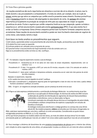 26 Texto Para a próxima questão
As reações enzimáticas são muito importantes em alimentos e ocorrem não só no alimento in natura, mas ta
mbém durante o seu processamento e armazenamento. O aroma da cebola, por exemplo, deve-se à ação da
alinase, enzima que age sobre os compostos que contêm enxofre presentes nesse alimento. Enzimas proteolíticas
como a bromelina presente no abacaxi são empregadas no amaciamento da carne. As amilases são enzimas
importantes principalmente na produção de xaropes de milho pela sua capacidade de romper as ligações
glicosídicas do amido. Frutas e vegetais que contêm compostos fenólicos na sua composição, quando cortadas e
expostas ao ar, sofrem escurecimento causado pela enzima polifenoloxidase (PPO). O que essa enzima faz é
oxidar os fenóis a ortoquinonas .Estes últimos compostos polimerizam facilmente formando compostos escuros,
as melaninas. Essas reações de escurecimento enzimático podem ser mais facilmente observadas em vegetais de
cores claras, como banana, batata e maçã.
Com base no texto analise os procedimentos que seguem.
1 )Um aluno, querendo evitar o escurecimento de uma torta de maçãs, acrescentou suco de limão
2) A cebola fica mais suave se aquecida
3) A alinase poderia ser utilizada como a,maciante de carnes.
4) É possível evitar o escurecimento da maçã mantendo-a livre do contato com o ar.
Diga se os procedimentos estão corretos ou não. Justifique .
27. Foi realizado o seguinte experimento durante a aula de Biologia:
Procedimento A - Acrescentou-se 20 ml de saliva em dois tubos de ensaio etiquetados, respectivamente, com os
números 1 e 2.
Procedimento B - O tubo 1 foi aquecido a 80
o
C por cerca de 30 minutos, enquanto o tubo 2 foi colocado em estufa e
mantido a 36
o
C.
Procedimento C - Após serem resfriados à temperatura ambiente, acrescentou-se em cada tubo dois gramas de amido
de milho (maizena).
Baseado no experimento, responda:
a) Em qual(is) dos tubos ocorrerá digestão do amido? Justifique.
.b)Se após o procedimento C, pingássemos algumas gotas de lugol(reagente a base de iodo) nos dois tubos, qual(is) dele(s)
ficaria(m) azulado(s)? Justifique. (0,3 ponto)
OBS.: O lugol é um reagente de coloração amarelada, que em presença de amido torna-se azul.
28. A figura ao lado expressa simbolicamente a contribuição da Biologia Molecular no conhecimento atual dos
genomas e sua aplicação em Biotecnologia. As técnicas de análise do DNA incluem
a obtenção de padrões de distribuição de segmentos de desoxirribonucleotídeos
submetidos a eletroforese, como os observados na figura.
Constituem exemplos da utilização dessas técnicas as investigações de paternidade,
criminalidade e análises comparativas de espécies e populações em estudos de
Genética e Evolução.
Os biólogos moleculares decifraram o código genético no começo dos anos 60 do
século XX. No modelo proposto, códons constituídos por três bases nitrogenadas no
RNA, cada base representada por uma letra, codificam os vinte aminoácidos. Considerando as quatro bases
nitrogenadas presentes no RNA (A, U, C e G), responda:
a) Por que foram propostos no modelo códons de três letras, ao invés de códons de duas letras? b) Um dado
aminoácido pode ser codificado por mais de um códon? Um único códon pode especificar mais de um aminoácido?
29. Para investigar a dinâmica de biossíntese de uma proteína transportadora de glicose para o interior das células,
com relação às várias organelas de uma célula, um pesquisador incubou as células em um meio de cultura contendo
 
