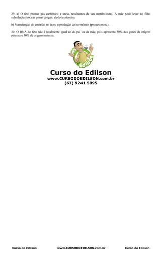29. a) O feto produz gás carbônico e uréia, resultantes de seu metabolismo. A mãe pode levar ao filho
substâncias tóxicas como drogas: alcóol e nicotina.

b) Manutenção do embrião no útero e produção de hormônios (progesterona).

30. O DNA do feto não é totalmente igual ao do pai ou da mãe, pois apresenta 50% dos genes de origem
paterna e 50% de origem materna.




                             Curso do Edilson
                          www.CURSODOEDILSON.com.br
                                (67) 9241 5095




Curso do Edilson                  www.CURSODOEDILSON.com.br                       Curso do Edilson
 
