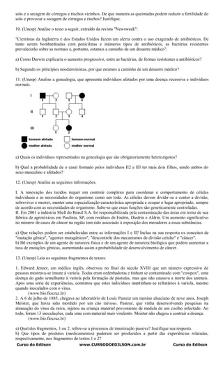 solo e a secagem de córregos e riachos vizinhos. De que maneira as queimadas podem reduzir a fertilidade do
solo e provocar a secagem de córregos e riachos? Justifique.

10. (Unesp) Analise o texto a seguir, extraído da revista "Newsweek":

"Cientistas da Inglaterra e dos Estados Unidos fazem um alerta contra o uso exagerado de antibióticos. De
tanto serem bombardeadas com penicilinas e inúmeros tipos de antibióticos, as bactérias resistentes
prevalecerão sobre as normais e, portanto, estamos a caminho de um desastre médico".

a) Como Darwin explicaria o aumento progressivo, entre as bactérias, de formas resistentes a antibióticos?

b) Segundo os princípios neodarwinistas, por que estamos a caminho de um desastre médico?

11. (Unesp) Analise a genealogia, que apresenta indivíduos afetados por uma doença recessiva e indivíduos
normais.




a) Quais os indivíduos representados na genealogia que são obrigatoriamente heterozigotos?

b) Qual a probabilidade de o casal formado pelos indivíduos II2 e II3 ter mais dois filhos, sendo ambos do
sexo masculino e afetados?

12. (Unesp) Analise as seguintes informações.

I. A renovação dos tecidos requer um controle complexo para coordenar o comportamento de células
individuais e as necessidades do organismo como um todo. As células devem dividir-se e conter a divisão,
sobreviver e morrer, manter uma especialização característica apropriada e ocupar o lugar apropriado, sempre
de acordo com as necessidades do organismo. Sabe-se que essas funções são geneticamente controladas.
II. Em 2001 a indústria Shell do Brasil S.A. foi responsabilizada pela contaminação das áreas em torno de sua
fábrica de agrotóxicos em Paulínia, SP, com resíduos de Endrin, Diedrin e Aldrin. Um aumento significativo
no número de casos de câncer na região tem sido associado à exposição dos moradores a essas substâncias.

a) Que relações podem ser estabelecidas entre as informações I e II? Inclua na sua resposta os conceitos de
"mutação gênica", "agentes mutagênicos", "descontrole dos mecanismos de divisão celular" e "câncer".
b) Dê exemplos de um agente de natureza física e de um agente de natureza biológica que podem aumentar a
taxa de mutações gênicas, aumentando assim a probabilidade de desenvolvimento de câncer.

13. (Unesp) Leia os seguintes fragmentos de textos:

1. Edward Jenner, um médico inglês, observou no final do século XVIII que um número expressivo de
pessoas mostrava-se imune à varíola. Todas eram ordenhadoras e tinham se contaminado com "cowpox", uma
doença do gado semelhante à varíola pela formação de pústulas, mas que não causava a morte dos animais.
Após uma série de experiências, constatou que estes indivíduos mantinham-se refratários à varíola, mesmo
quando inoculados com o vírus.
        (www.bio.fiocruz.br)
2. A 6 de julho de 1885, chegava ao laboratório de Louis Pasteur um menino alsaciano de nove anos, Joseph
Meister, que havia sido mordido por um cão raivoso. Pasteur, que vinha desenvolvendo pesquisas na
atenuação do vírus da raiva, injetou na criança material proveniente de medula de um coelho infectado. Ao
todo, foram 13 inoculações, cada uma com material mais virulento. Meister não chegou a contrair a doença.
        (www.bio.fiocruz.br)

a) Qual dos fragmentos, 1 ou 2, refere-se a processos de imunização passiva? Justifique sua resposta.
b) Que tipos de produtos (medicamentos) puderam ser produzidos a partir das experiências relatadas,
respectivamente, nos fragmentos de textos 1 e 2?
Curso do Edilson                    www.CURSODOEDILSON.com.br                            Curso do Edilson
 