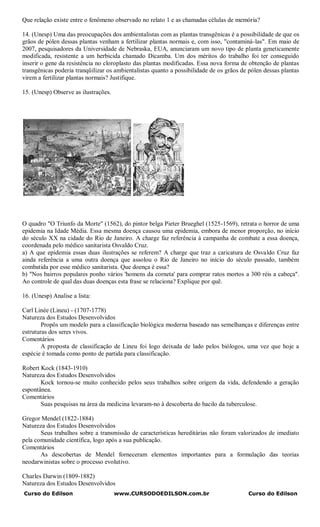 Que relação existe entre o fenômeno observado no relato 1 e as chamadas células de memória?

14. (Unesp) Uma das preocupações dos ambientalistas com as plantas transgênicas é a possibilidade de que os
grãos de pólen dessas plantas venham a fertilizar plantas normais e, com isso, "contaminá-las". Em maio de
2007, pesquisadores da Universidade de Nebraska, EUA, anunciaram um novo tipo de planta geneticamente
modificada, resistente a um herbicida chamado Dicamba. Um dos méritos do trabalho foi ter conseguido
inserir o gene da resistência no cloroplasto das plantas modificadas. Essa nova forma de obtenção de plantas
transgênicas poderia tranqüilizar os ambientalistas quanto a possibilidade de os grãos de pólen dessas plantas
virem a fertilizar plantas normais? Justifique.

15. (Unesp) Observe as ilustrações.




O quadro "O Triunfo da Morte" (1562), do pintor belga Pieter Brueghel (1525-1569), retrata o horror de uma
epidemia na Idade Média. Essa mesma doença causou uma epidemia, embora de menor proporção, no início
do século XX na cidade do Rio de Janeiro. A charge faz referência à campanha de combate a essa doença,
coordenada pelo médico sanitarista Osvaldo Cruz.
a) A que epidemia essas duas ilustrações se referem? A charge que traz a caricatura de Osvaldo Cruz faz
ainda referência a uma outra doença que assolou o Rio de Janeiro no início do século passado, também
combatida por esse médico sanitarista. Que doença é essa?
b) "Nos bairros populares ponho vários 'homens da corneta' para comprar ratos mortos a 300 réis a cabeça".
Ao controle de qual das duas doenças esta frase se relaciona? Explique por quê.

16. (Unesp) Analise a lista:

Carl Linée (Lineu) - (1707-1778)
Natureza dos Estudos Desenvolvidos
        Propôs um modelo para a classificação biológica moderna baseado nas semelhanças e diferenças entre
estruturas dos seres vivos.
Comentários
        A proposta de classificação de Lineu foi logo deixada de lado pelos biólogos, uma vez que hoje a
espécie é tomada como ponto de partida para classificação.

Robert Kock (1843-1910)
Natureza dos Estudos Desenvolvidos
       Kock tornou-se muito conhecido pelos seus trabalhos sobre origem da vida, defendendo a geração
espontânea.
Comentários
       Suas pesquisas na área da medicina levaram-no à descoberta do bacilo da tuberculose.

Gregor Mendel (1822-1884)
Natureza dos Estudos Desenvolvidos
       Seus trabalhos sobre a transmissão de características hereditárias não foram valorizados de imediato
pela comunidade científica, logo após a sua publicação.
Comentários
       As descobertas de Mendel forneceram elementos importantes para a formulação das teorias
neodarwinistas sobre o processo evolutivo.

Charles Darwin (1809-1882)
Natureza dos Estudos Desenvolvidos
Curso do Edilson                      www.CURSODOEDILSON.com.br                          Curso do Edilson
 