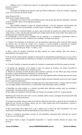 Publicou o livro "A Origem das Espécies", no qual propõe um mecanismo consistente para explicar o
processo evolutivo.
Comentários
       Os estudos de Mendel foram decisivos para que Darwin elaborasse a teoria da evolução e sugerisse
como se dá o processo de seleção natural.

James Watson (1928- )
Natureza dos Estudos Desenvolvidos
       Juntamente com Francis Crick (1916-2004) inventou uma técnica que permitiu manipular a molécula
de DNA, iniciando assim a era da engenharia genética.
Comentários
       Seus trabalhos fundaram as bases da biologia molecular e sem suas propostas revolucionárias não
seriam possíveis os testes de paternidade, os estudos sobre os genomas, os transgênicos e a clonagem.

a) Selecione, entre os cientistas citados, um, para o qual a descrição da natureza dos estudos desenvolvidos,
esteja correta, e outro, cuja descrição da natureza dos estudos desenvolvidos esteja errada. Neste último caso,
justifique por que a descrição está errada.
b) Considerando os dois cientistas escolhidos em (a), responda se os comentários apresentados, sobre os
estudos que eles desenvolveram, condizem com a realidade. Justifique sua resposta.

17. (Unesp) "O crescimento do Ecoturismo é um dos principais responsáveis pelos surtos de febre amarela
nos últimos anos. Na busca do contato com a natureza, o homem também se aproxima do mosquito
'Haemagogus', que transmite a forma silvestre (selvagem) da doença a partir de macacos infectados."
       (Jornal "O Estado de S. Paulo", 3.3.2001, p. A2.)

a) Qual o nome do mosquito transmissor da febre amarela nos centros urbanos? Que outra doença é
transmitida por esse mesmo vetor?

b) De que forma a febre amarela contraída nas matas pode ser disseminada na população que vive nos centros
urbanos? O uso generalizado de antibióticos no combate a essa doença resolveria o problema? Justifique sua
resposta.

18. (Unesp) Considere os seguintes exemplos de orientação e comunicação em diferentes grupos de animais.

I. Os machos de vagalumes, ativos durante a noite, são capazes de localizar suas fêmeas pousadas na
vegetação por meio de flashes de luz emitidos por elas.
II. Machos da mariposa do bicho-da-seda podem perceber a presença de uma fêmea que esteja emitindo
feromônios a alguns quilômetros de distância e se orientar até ela.
III. Peixes são capazes de perceber a aproximação de um outro organismo pelas vibrações que estes provocam
no meio.
IV. Cascavéis, também ativas durante a noite, possuem órgãos sensoriais altamente sensíveis ao calor emitido
por um organismo endotérmico.
V. Cascavéis projetam constantemente sua língua para fora e para dentro da boca. A língua entra em contato
com um órgão situado no teto da boca e o animal obtém então informações sobre o ambiente.

a) Identifique em cada exemplo se o estímulo percebido pelos diferentes animais, para sua orientação e
comunicação, é de natureza física ou química.
b) Que órgãos são responsáveis pela percepção do estímulo nos exemplos II, III e IV, respectivamente?

Identifique pelo menos dois casos entre os cinco exemplos citados em que a percepção do estímulo pode estar
relacionada com a captura de presas.

19. (Unesp) Um menino colocou a mão em um buraco onde havia uma cobra e, apesar de não tê-la tocado, foi
picado por ela. Seu pai, um biólogo, mesmo sem ver a cobra, deduziu que ela era peçonhenta e socorreu o
filho, tratando-o com soro antiofídico.

a) Que característica desse réptil levou o pai a deduzir que se tratava de cobra peçonhenta? Cite outra
característica morfológica facilmente identificada na maioria dessas cobras.

b) Qual é a substância imunológica presente no soro antiofídico responsável pela inativação do veneno?
Como este soro é produzido?

20. (Unesp) Analise a figura. O organóide mencionado é o vacúolo contrátil, presente em alguns seres
protistas.


Curso do Edilson                    www.CURSODOEDILSON.com.br                             Curso do Edilson
 