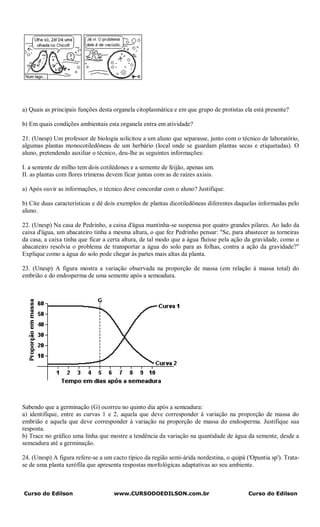 a) Quais as principais funções desta organela citoplasmática e em que grupo de protistas ela está presente?

b) Em quais condições ambientais esta organela entra em atividade?

21. (Unesp) Um professor de biologia solicitou a um aluno que separasse, junto com o técnico de laboratório,
algumas plantas monocotiledôneas de um herbário (local onde se guardam plantas secas e etiquetadas). O
aluno, pretendendo auxiliar o técnico, deu-lhe as seguintes informações:

I. a semente de milho tem dois cotilédones e a semente de feijão, apenas um.
II. as plantas com flores trímeras devem ficar juntas com as de raízes axiais.

a) Após ouvir as informações, o técnico deve concordar com o aluno? Justifique.

b) Cite duas características e dê dois exemplos de plantas dicotiledôneas diferentes daquelas informadas pelo
aluno.

22. (Unesp) Na casa de Pedrinho, a caixa d'água mantinha-se suspensa por quatro grandes pilares. Ao lado da
caixa d'água, um abacateiro tinha a mesma altura, o que fez Pedrinho pensar: "Se, para abastecer as torneiras
da casa, a caixa tinha que ficar a certa altura, de tal modo que a água fluísse pela ação da gravidade, como o
abacateiro resolvia o problema de transportar a água do solo para as folhas, contra a ação da gravidade?"
Explique como a água do solo pode chegar às partes mais altas da planta.

23. (Unesp) A figura mostra a variação observada na proporção de massa (em relação à massa total) do
embrião e do endosperma de uma semente após a semeadura.




Sabendo que a germinação (G) ocorreu no quinto dia após a semeadura:
a) identifique, entre as curvas 1 e 2, aquela que deve corresponder à variação na proporção de massa do
embrião e aquela que deve corresponder à variação na proporção de massa do endosperma. Justifique sua
resposta.
b) Trace no gráfico uma linha que mostre a tendência da variação na quantidade de água da semente, desde a
semeadura até a germinação.

24. (Unesp) A figura refere-se a um cacto típico da região semi-árida nordestina, o quipá ('Opuntia sp'). Trata-
se de uma planta xerófila que apresenta respostas morfológicas adaptativas ao seu ambiente.



Curso do Edilson                     www.CURSODOEDILSON.com.br                             Curso do Edilson
 