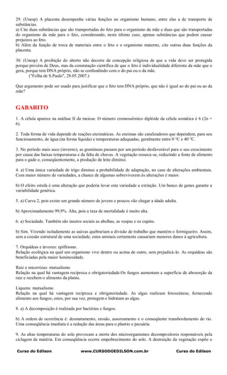 29. (Unesp) A placenta desempenha várias funções no organismo humano, entre elas a de transporte de
substâncias.
a) Cite duas substâncias que são transportadas do feto para o organismo da mãe e duas que são transportadas
do organismo da mãe para o feto, considerando, neste último caso, apenas substâncias que podem causar
prejuízos ao feto.
b) Além da função de troca de materiais entre o feto e o organismo materno, cite outras duas funções da
placenta.

30. (Unesp) A proibição do aborto não decorre da concepção religiosa de que a vida deve ser protegida
porque provém de Deus, mas da constatação científica de que o feto é individualidade diferente da mãe que o
gera, porque tem DNA próprio, não se confundindo com o do pai ou o da mãe.
       ("Folha de S.Paulo", 28.05.2007.)

Que argumento pode ser usado para justificar que o feto tem DNA próprio, que não é igual ao do pai ou ao da
mãe?


GABARITO
1. A célula aparece na anáfase II da meiose. O número cromossômico diplóide da célula somática é 6 (2n =
6).

2. Toda forma de vida depende de reações enzimáticas. As enzimas são catalizadores que dependem, para seu
funcionamento, de água (na forma líquida) e temperaturas adequadas, geralmente entre 0 °C e 40 °C.

3. No período mais seco (inverno), as gramíneas passam por um período desfavorável para o seu crescimento
por causa das baixas temperaturas e da falta de chuvas. A vegetação resseca-se, reduzindo a fonte de alimento
para o gado e, conseqüentemente, a produção de leite diminui.

4. a) Uma única variedade de trigo diminui a probabilidade de adaptação, no caso de alterações ambientais.
Com maior número de variedades, a chance de algumas sobreviverem às alterações é maior.

b) O efeito estufa é uma alteração que poderia levar esta variedade a extinção. Um banco de genes garante a
variabilidade genética.

5. a) Curva 2, pois existe um grande número de jovens e poucos vão chegar a idade adulta.

b) Aproximadamente 99,9%. Alta, pois a taxa de mortalidade é muito alta.

6. a) Sociedade. Também são insetos sociais as abelhas, as vespas e os cupins.

b) Sim. Vivendo isoladamente as saúvas quebrariam a divisão de trabalho que mantém o formigueiro. Assim,
sem a coesão estrutural de uma sociedade, estes animais certamente causariam menores danos à agricultura.

7. Orquídeas e árvores: epifitismo.
Relação ecológica na qual um organismo vive dentro ou acima de outro, sem prejudicá-lo. As orquídeas são
beneficiadas pela maior luminosidade.

Raiz e micorrizas: mutualismo
Relação na qual há vantagem recíproca e obrigatoriedade.Os fungos aumentam a superfície de abosorção da
raiz e recebem o alimento da planta.

Liquens: mutualismo
Relação na qual há vantagem recíproca e obrigatoriedade. As algas realizam fotossíntese, fornecendo
alimento aos fungos; estes, por sua vez, protegem e hidratam as algas.

8. a) A decomposição é realizada por bactérias e fungos.

b) A ordem de ocorrência é: desmatamento, erosão, assoreamento e o conseqüente transbordamento do rio.
Uma conseqüência imediata é a redução das áreas para o plantio e pecuária.

9. As altas temperaturas do solo provocam a morte dos microorganismos decompositores responsáveis pela
ciclagem da matéria. Em conseqüência ocorre empobrecimento do solo. A destruição da vegetação expõe o

Curso do Edilson                    www.CURSODOEDILSON.com.br                           Curso do Edilson
 