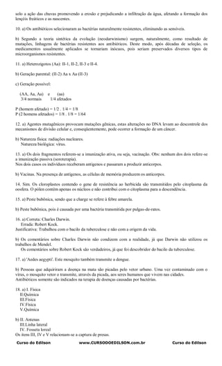 solo a ação das chuvas promovendo a erosão e prejudicando a infiltração da água, afetando a formação dos
lençóis freáticos e as nascentes.

10. a) Os antibióticos selecionaram as bactérias naturalmente resistentes, eliminando as sensíveis.

b) Segundo a teoria sintética da evolução (neodarwinismo) surgem, naturalmente, como resultado de
mutações, linhagens de bactérias resistentes aos antibióticos. Deste modo, após décadas de seleção, os
medicamentos usualmente aplicados se tornariam inócuos, pois seriam preservados diversos tipos de
microorganismos resistentes.

11. a) Heterozigotos (Aa): II-1, II-2, II-3 e II-4.

b) Geração parental: (II-2) Aa x Aa (II-3)

c) Geração possível:

  (AA, Aa, Aa)      e       (aa)
   3/4 normais          1/4 afetados

P (homem afetado) = 1/2 . 1/4 = 1/8
P (2 homens afetados) = 1/8 . 1/8 = 1/64

12. a) Agentes mutagênicos provocam mutações gênicas, estas alterações no DNA levam ao descontrole dos
mecanismos de divisão celular e, conseqüentemente, pode ocorrer a formação de um câncer.

b) Natureza física: radiações nucleares.
   Natureza biológica: vírus.

13. a) Os dois fragmentos referem-se a imunização ativa, ou seja, vacinação. Obs: nenhum dos dois refere-se
a imunização passiva (soroterapia).
Nos dois casos os indivíduos receberam antígenos e passaram a produzir anticorpos.

b) Vacinas. Na presença de antígenos, as células de memória produzem os anticorpos.

14. Sim. Os cloroplastos contendo o gene de resistência ao herbicida são transmitidos pelo citoplasma da
oosfera. O pólen contém apenas os núcleos e não contribui com o citoplasma para a descendência.

15. a) Peste bubônica, sendo que a charge se refere à febre amarela.

b) Peste bubônica, pois é causada por uma bactéria transmitida por pulgas-de-ratos.

16. a) Correta: Charles Darwin.
   Errada: Robert Kock.
Justificativa: Trabalhou com o bacilo da tuberculose e não com a origem da vida.

b) Os comentários sobre Charles Darwin não condizem com a realidade, já que Darwin não utilizou os
trabalhos de Mendel.
   Os comentários sobre Robert Kock são verdadeiros, já que foi descobridor do bacilo da tuberculose.

17. a) 'Aedes aegypti'. Este mosquito também transmite a dengue.

b) Pessoas que adquiriram a doença na mata são picadas pelo vetor urbano. Uma vez contaminado com o
vírus, o mosquito vetor o transmite, através da picada, aos seres humanos que vivem nas cidades.
Antibióticos somente são indicados na terapia de doenças causadas por bactérias.

18. a) I. Física
  II.Química
  III.Física
  IV.Física
  V.Química

b) II. Antenas
   III.Linha lateral
   IV. Fosseta loreal
Os itens III, IV e V relacionam-se a captura de presas.
Curso do Edilson                       www.CURSODOEDILSON.com.br                           Curso do Edilson
 