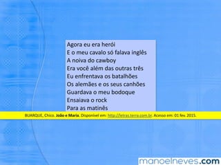 Agora	eu	era	herói	
E	o	meu	cavalo	só	falava	inglês	
A	noiva	do	cawboy	
Era	você	além	das	outras	três	
Eu	enfrentava	os	batalhões	
Os	alemães	e	os	seus	canhões	
Guardava	o	meu	bodoque	
Ensaiava	o	rock	
Para	as	maBnês	
BUARQUE,	Chico.	João	e	Maria.	Disponível	em:	hNp://letras.terra.com.br.	Acesso	em:	01	fev.	2015.	
 