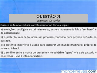 Quanto	ao	tempo	verbal	é	correto	aﬁrmar	no	texto	a	seguir.	
a)	a	relação	cronológica,	no	primeiro	verso,	entre	o	momento	da	fala	e	“ser	herói”	
é	de	anterioridade.	
b)	o	pretérito	imperfeito	indica	um	processo	concluído	num	período	deﬁnido	no	
passado.	
c)	o	pretérito	imperfeito	é	usado	para	instaurar	um	mundo	imaginário,	próprio	do	
universo	infanBl.	
d)	o	conﬂito	entre	a	marca	do	presente	–	no	advérbio	“agora”	–	e	a	do	passado	–	
nos	verbos	–	leva	à	intemporalidade.	
QUESTÃO 01
aspectos do verbo
 