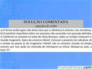 SOLUÇÃO COMENTADA
aspectos do verbo
a)	 A	 forma	 verbal	 agora	 não	 deixa	 clara	 que	 a	 referência	 é	 anterior,	 mas	
simulânea;	 b)	 O	 pretérito	 imperfeito	 indica	 um	 processo	 não	 concluído	 num	
passado	deﬁnido;	c)	Conforme	se	constata	no	texto	de	Chico	Buarque,	todos	os	
tempos	 instauram	 o	 mundo	 imaginário,	 ^pico	 do	 universo	 infanBl,	 inclusive	 o	
presente	 do	 indicaBvo;	 d)	 o	 tempo	 da	 poesia	 [e	 do	 imaginário	 infanBl]	 não	 se	
encontra	situado	no	tempo	comum;	por	isso,	pode	ser	chamado	de	intemporal	ou	
míBco.	Marque-se,	pois,	a	letra	“d”.	
 