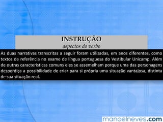 As	duas	narraBvas	transcritas	a	seguir	foram	uBlizadas,	em	anos	diferentes,	como	
textos	de	referência	no	exame	de	língua	portuguesa	do	VesBbular	Unicamp.	Além	
de	 outras	 caracterísBcas	 comuns	 eles	 se	 assemelham	 porque	 uma	 das	
personagens	 desperdiça	 a	 possibilidade	 de	 criar	 para	 si	 própria	 uma	 situação	
vantajosa,	disBnta	de	sua	situação	real.	
INSTRUÇÃO
aspectos do verbo
 