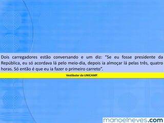 Dois	 carregadores	 estão	 conversando	 e	 um	 diz:	 “Se	 eu	 fosse	 presidente	 da	
República,	eu	só	acordava	lá	pelo	meio-dia,	depois	ia	almoçar	lá	pelas	três,	quatro	
horas.	Só	então	é	que	eu	ia	fazer	o	primeiro	carreto”.	
Ves,bular	da	UNICAMP.	
 