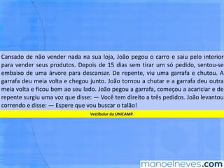 Cansado	de	não	vender	nada	na	sua	loja,	João	pegou	o	carro	e	saiu	pelo	interior	
para	vender	seus	produtos.	Depois	de	15	dias	sem	Brar	um	só	pedido,	sentou-se	
embaixo	de	uma	árvore	para	descansar.	De	repente,	viu	uma	garrafa	e	chutou.	A	
garrafa	deu	meia	volta	e	chegou	junto.	João	tornou	a	chutar	e	a	garrafa	deu	outra	
meia	volta	e	ﬁcou	bem	ao	seu	lado.	João	pegou	a	garrafa,	começou	a	acariciar	e	de	
repente	 surgiu	 uma	 voz	 que	 disse:	 —	 Você	 tem	 direito	 a	 três	 pedidos.	 João	
levantou	correndo	e	disse:	—	Espere	que	vou	buscar	o	talão!	
Ves,bular	da	UNICAMP.	
 